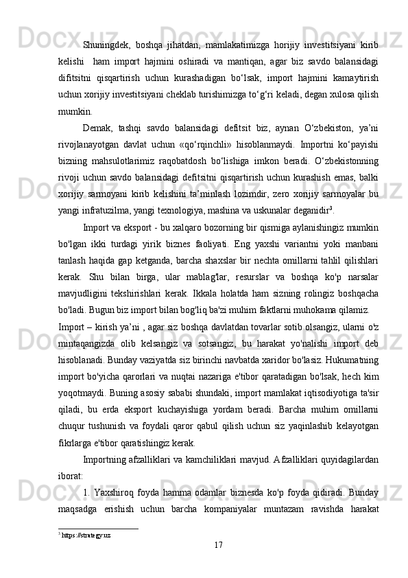 Shuningdek,   boshqa   jihatdan,   mamlakatimizga   horijiy   investitsiyani   kirib
kelishi     ham   import   hajmini   oshiradi   va   mantiqan,   agar   biz   savdo   balansidagi
difitsitni   qisqartirish   uchun   kurashadigan   bo‘lsak,   import   hajmini   kamaytirish
uchun xorijiy investitsiyani cheklab turishimizga to‘g‘ri keladi, degan xulosa qilish
mumkin. 
Demak,   tashqi   savdo   balansidagi   defitsit   biz,   aynan   O‘zbekiston,   ya’ni
rivojlanayotgan   davlat   uchun   «qo‘rqinchli»   hisoblanmaydi.   Importni   ko‘payishi
bizning   mahsulotlarimiz   raqobatdosh   bo‘lishiga   imkon   beradi.   O‘zbekistonning
rivoji   uchun  savdo   balansidagi   defitsitni   qisqartirish   uchun  kurashish   emas,   balki
xorijiy   sarmoyani   kirib   kelishini   ta’minlash   lozimdir,   zero   xorijiy   sarmoyalar   bu
yangi infratuzilma, yangi texnologiya, mashina va uskunalar deganidir 3
.
Import va eksport - bu xalqaro bozorning bir qismiga aylanishingiz mumkin
bo'lgan   ikki   turdagi   yirik   biznes   faoliyati.   Eng   yaxshi   variantni   yoki   manbani
tanlash   haqida   gap   ketganda,   barcha   shaxslar   bir   nechta   omillarni   tahlil   qilishlari
kerak.   Shu   bilan   birga,   ular   mablag'lar,   resurslar   va   boshqa   ko'p   narsalar
mavjudligini   tekshirishlari   kerak.   Ikkala   holatda   ham   sizning   rolingiz   boshqacha
bo'ladi. Bugun biz import bilan bog'liq ba'zi muhim faktlarni muhokama qilamiz.
Import – kirish ya’ni , agar siz boshqa davlatdan tovarlar sotib olsangiz, ularni o'z
mintaqangizda   olib   kelsangiz   va   sotsangiz,   bu   harakat   yo'nalishi   import   deb
hisoblanadi. Bunday vaziyatda siz birinchi navbatda xaridor bo'lasiz. Hukumatning
import  bo'yicha qarorlari va nuqtai nazariga e'tibor qaratadigan bo'lsak, hech kim
yoqotmaydi. Buning asosiy sababi shundaki, import mamlakat iqtisodiyotiga ta'sir
qiladi,   bu   erda   eksport   kuchayishiga   yordam   beradi.   Barcha   muhim   omillarni
chuqur   tushunish   va   foydali   qaror   qabul   qilish   uchun   siz   yaqinlashib   kelayotgan
fikrlarga e'tibor qaratishingiz kerak.
Importning afzalliklari va kamchiliklari mavjud. Afzalliklari quyidagilardan
iborat:
1.   Yaxshiroq   foyda   hamma   odamlar   biznesda   ko'p   foyda   qidiradi.   Bunday
maqsadga   erishish   uchun   barcha   kompaniyalar   muntazam   ravishda   harakat
3
 https://strategy.uz
17