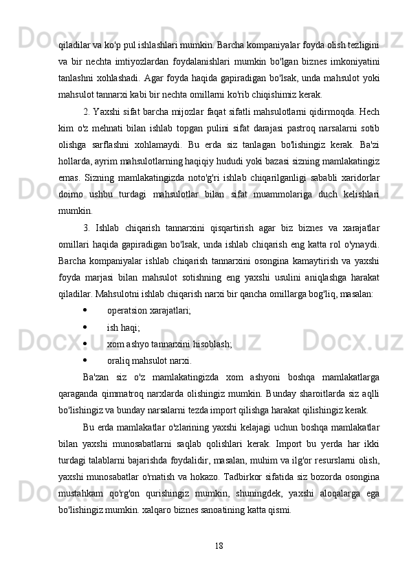 qiladilar va ko'p pul ishlashlari mumkin. Barcha kompaniyalar foyda olish tezligini
va   bir   nechta   imtiyozlardan   foydalanishlari   mumkin   bo'lgan   biznes   imkoniyatini
tanlashni  xohlashadi. Agar foyda haqida gapiradigan bo'lsak, unda mahsulot  yoki
mahsulot tannarxi kabi bir nechta omillarni ko'rib chiqishimiz kerak.
2. Yaxshi sifat barcha mijozlar faqat sifatli mahsulotlarni qidirmoqda. Hech
kim   o'z   mehnati   bilan   ishlab   topgan   pulini   sifat   darajasi   pastroq   narsalarni   sotib
olishga   sarflashni   xohlamaydi.   Bu   erda   siz   tanlagan   bo'lishingiz   kerak.   Ba'zi
hollarda, ayrim mahsulotlarning haqiqiy hududi yoki bazasi sizning mamlakatingiz
emas.   Sizning   mamlakatingizda   noto'g'ri   ishlab   chiqarilganligi   sababli   xaridorlar
doimo   ushbu   turdagi   mahsulotlar   bilan   sifat   muammolariga   duch   kelishlari
mumkin.
3.   Ishlab   chiqarish   tannarxini   qisqartirish   agar   biz   biznes   va   xarajatlar
omillari   haqida   gapiradigan   bo'lsak,   unda   ishlab   chiqarish   eng   katta   rol   o'ynaydi.
Barcha   kompaniyalar   ishlab   chiqarish   tannarxini   osongina   kamaytirish   va   yaxshi
foyda   marjasi   bilan   mahsulot   sotishning   eng   yaxshi   usulini   aniqlashga   harakat
qiladilar. Mahsulotni ishlab chiqarish narxi bir qancha omillarga bog'liq, masalan:
 operatsion xarajatlari;
 ish haqi;
 xom ashyo tannarxini hisoblash;
 oraliq mahsulot narxi.
Ba'zan   siz   o'z   mamlakatingizda   xom   ashyoni   boshqa   mamlakatlarga
qaraganda   qimmatroq  narxlarda   olishingiz   mumkin.   Bunday   sharoitlarda   siz   aqlli
bo'lishingiz va bunday narsalarni tezda import qilishga harakat qilishingiz kerak.
Bu erda mamlakatlar o'zlarining yaxshi kelajagi  uchun boshqa mamlakatlar
bilan   yaxshi   munosabatlarni   saqlab   qolishlari   kerak.   Import   bu   yerda   har   ikki
turdagi talablarni bajarishda foydalidir, masalan, muhim va ilg'or resurslarni olish,
yaxshi munosabatlar  o'rnatish va hokazo. Tadbirkor sifatida siz bozorda osongina
mustahkam   qo'rg'on   qurishingiz   mumkin,   shuningdek,   yaxshi   aloqalarga   ega
bo'lishingiz mumkin. xalqaro biznes sanoatining katta qismi.
18 