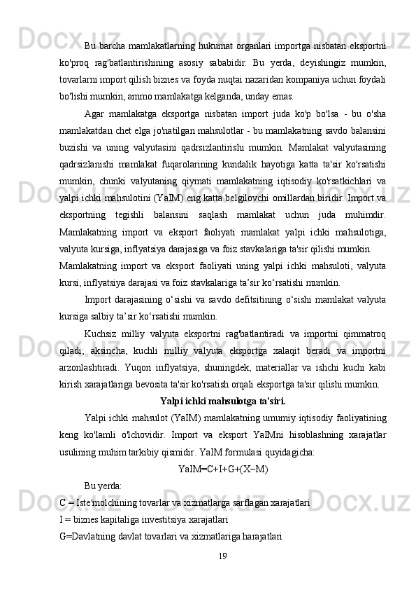 Bu  barcha  mamlakatlarning  hukumat  organlari  importga  nisbatan   eksportni
ko'proq   rag'batlantirishining   asosiy   sababidir.   Bu   yerda,   deyishingiz   mumkin,
tovarlarni import qilish biznes va foyda nuqtai nazaridan kompaniya uchun foydali
bo'lishi mumkin, ammo mamlakatga kelganda, unday emas.
Agar   mamlakatga   eksportga   nisbatan   import   juda   ko'p   bo'lsa   -   bu   o'sha
mamlakatdan chet elga jo'natilgan mahsulotlar - bu mamlakatning savdo balansini
buzishi   va   uning   valyutasini   qadrsizlantirishi   mumkin.   Mamlakat   valyutasining
qadrsizlanishi   mamlakat   fuqarolarining   kundalik   hayotiga   katta   ta'sir   ko'rsatishi
mumkin,   chunki   valyutaning   qiymati   mamlakatning   iqtisodiy   ko'rsatkichlari   va
yalpi ichki mahsulotini (YaIM) eng katta belgilovchi omillardan biridir. Import va
eksportning   tegishli   balansini   saqlash   mamlakat   uchun   juda   muhimdir.
Mamlakatning   import   va   eksport   faoliyati   mamlakat   yalpi   ichki   mahsulotiga,
valyuta kursiga, inflyatsiya darajasiga va foiz stavkalariga ta'sir qilishi mumkin.
Mamlakatning   import   va   eksport   faoliyati   uning   yalpi   ichki   mahsuloti,   valyuta
kursi, inflyatsiya darajasi va foiz stavkalariga ta’sir ko‘rsatishi mumkin.
Import   darajasining   o‘sishi   va   savdo   defitsitining   o‘sishi   mamlakat   valyuta
kursiga salbiy ta’sir ko‘rsatishi mumkin.
Kuchsiz   milliy   valyuta   eksportni   rag'batlantiradi   va   importni   qimmatroq
qiladi;   aksincha,   kuchli   milliy   valyuta   eksportga   xalaqit   beradi   va   importni
arzonlashtiradi.   Yuqori   inflyatsiya,   shuningdek,   materiallar   va   ishchi   kuchi   kabi
kirish xarajatlariga bevosita ta'sir ko'rsatish orqali eksportga ta'sir qilishi mumkin.
Yalpi ichki mahsulotga ta'siri.
Yalpi ichki mahsulot (YaIM) mamlakatning umumiy iqtisodiy faoliyatining
keng   ko'lamli   o'lchovidir.   Import   va   eksport   YaIMni   hisoblashning   xarajatlar
usulining muhim tarkibiy qismidir. YaIM formulasi quyidagicha:
YaIM=C+I+G+(X−M)
Bu yerda:
C = Iste'molchining tovarlar va xizmatlarga sarflagan xarajatlari
I = biznes kapitaliga investitsiya xarajatlari
G=Davlatning davlat tovarlari va xizmatlariga harajatlari
19