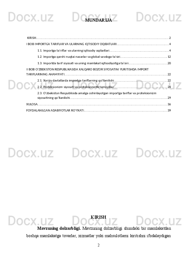 MUNDARIJA
 KIRISH ......................................................................................................................................................... 2
I BOB IMPORTGA TARIFLAR VA ULARNING IQTISODIY OQIBATLARI ............................................................ 4
1.1. Importga ta’riflar va ularning iqtisodiy oqibatlari ..................................................................... 4
1.2. Importga qarshi nuqtai nazarlar va global savdoga ta’siri ...................................................... 12
1.3. Importda tarif siyosati va uning mamlakat iqtisodiyotiga ta’siri ............................................. 20
II BOB OʻZBEKISTON RESPUBLIKASIDA XALQARO BOZOR SIYOSATINI YURITISHDA IMPORT 
TARIFLARINING AHAMIYATI ....................................................................................................................... 22
2.1. Xorijiy davlatlarda importga tariflarning qo’llanilishi ............................................................. 22
2.2. Proteksionizm siyosati va proteksionistik tamoyillar .............................................................. 24
2.3. O’zbekiston Respublisida amalga oshirilayotgan importga tariflar va proteksionizm 
siyosatining qo’llanilishi ................................................................................................................ 29
XULOSA ...................................................................................................................................................... 36
FOYDALANILGAN ADABIYOTLAR RO’YXATI ................................................................................................ 39
KIRISH
Mavzuning   dolzarbligi.   Mavzuning   dolzarbligi   shundaki   bir   mamlakatdan
boshqa mamlakatga tovarlar, xizmatlar yoki mahsulotlarni kiritishni ifodalaydigan
2 