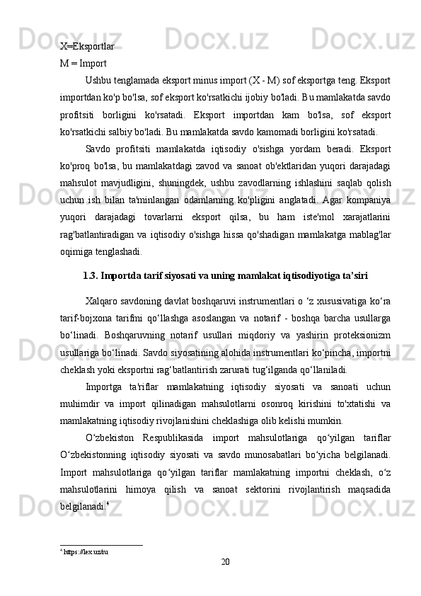 X=Eksportlar
M = Import
Ushbu tenglamada eksport minus import (X - M) sof eksportga teng. Eksport
importdan ko'p bo'lsa, sof eksport ko'rsatkichi ijobiy bo'ladi. Bu mamlakatda savdo
profitsiti   borligini   ko'rsatadi.   Eksport   importdan   kam   bo'lsa,   sof   eksport
ko'rsatkichi salbiy bo'ladi. Bu mamlakatda savdo kamomadi borligini ko'rsatadi.
Savdo   profitsiti   mamlakatda   iqtisodiy   o'sishga   yordam   beradi.   Eksport
ko'proq   bo'lsa,   bu   mamlakatdagi   zavod   va   sanoat   ob'ektlaridan   yuqori   darajadagi
mahsulot   mavjudligini,   shuningdek,   ushbu   zavodlarning   ishlashini   saqlab   qolish
uchun   ish   bilan   ta'minlangan   odamlarning   ko'pligini   anglatadi.   Agar   kompaniya
yuqori   darajadagi   tovarlarni   eksport   qilsa,   bu   ham   iste'mol   xarajatlarini
rag'batlantiradigan   va   iqtisodiy  o'sishga   hissa   qo'shadigan   mamlakatga   mablag'lar
oqimiga tenglashadi.
1.3. Importda tarif siyosati va uning mamlakat iqtisodiyotiga ta’siri
Xalqaro savdoning davlat boshqaruvi instrumentlari o ‘z xususivatiga ko‘ra
tarif-bojxona   tarifmi   qo‘llashga   asoslangan   va   notarif   -   boshqa   barcha   usullarga
bo‘linadi.   Boshqaruvning   notarif   usullari   miqdoriy   va   yashirin   proteksionizm
usullariga bo‘linadi. Savdo siyosatining alohida instrumentlari ko‘pincha, importni
cheklash yoki eksportni rag‘batlantirish zarurati tug‘ilganda qo‘llaniladi. 
Importga   ta'riflar   mamlakatning   iqtisodiy   siyosati   va   sanoati   uchun
muhimdir   va   import   qilinadigan   mahsulotlarni   osonroq   kirishini   to'xtatishi   va
mamlakatning iqtisodiy rivojlanishini cheklashiga olib kelishi mumkin.
O zbekiston   Respublikasida   import   mahsulotlariga   qo yilgan   tariflarʻ ʻ
O zbekistonning   iqtisodiy   siyosati   va   savdo   munosabatlari   bo yicha   belgilanadi.	
ʻ ʻ
Import   mahsulotlariga   qo yilgan   tariflar   mamlakatning   importni   cheklash,   o z	
ʻ ʻ
mahsulotlarini   himoya   qilish   va   sanoat   sektorini   rivojlantirish   maqsadida
belgilanadi. 4
4
 https://lex.uz/ru
20