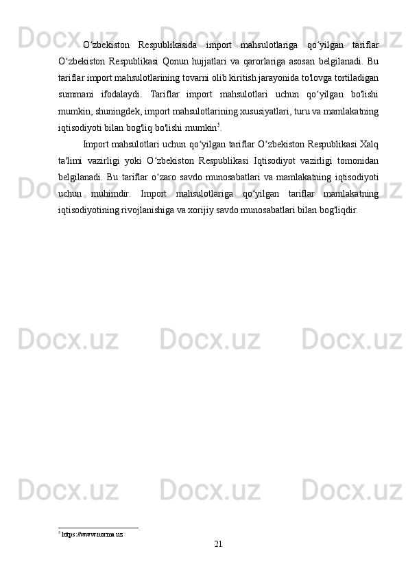 O zbekiston   Respublikasida   import   mahsulotlariga   qo yilgan   tariflarʻ ʻ
O zbekiston   Respublikasi   Qonun   hujjatlari   va   qarorlariga   asosan   belgilanadi.   Bu	
ʻ
tariflar import mahsulotlarining tovarni olib kiritish jarayonida to'lovga tortiladigan
summani   ifodalaydi.   Tariflar   import   mahsulotlari   uchun   qo yilgan   bo'lishi	
ʻ
mumkin, shuningdek, import mahsulotlarining xususiyatlari, turu va mamlakatning
iqtisodiyoti bilan bog'liq bo'lishi mumkin 5
.
Import mahsulotlari uchun qo yilgan tariflar O zbekiston Respublikasi Xalq	
ʻ ʻ
ta'limi   vazirligi   yoki   O zbekiston   Respublikasi   Iqtisodiyot   vazirligi   tomonidan	
ʻ
belgilanadi.   Bu   tariflar   o zaro   savdo   munosabatlari   va   mamlakatning   iqtisodiyoti
ʻ
uchun   muhimdir.   Import   mahsulotlariga   qo yilgan   tariflar   mamlakatning	
ʻ
iqtisodiyotining rivojlanishiga va xorijiy savdo munosabatlari bilan bog'liqdir.
5
 https://www.norma.uz
21 