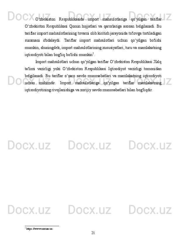 O zbekiston   Respublikasida   import   mahsulotlariga   qo yilgan   tariflarʻ ʻ
O zbekiston   Respublikasi   Qonun   hujjatlari   va   qarorlariga   asosan   belgilanadi.   Bu	
ʻ
tariflar import mahsulotlarining tovarni olib kiritish jarayonida to'lovga tortiladigan
summani   ifodalaydi.   Tariflar   import   mahsulotlari   uchun   qo yilgan   bo'lishi	
ʻ
mumkin, shuningdek, import mahsulotlarining xususiyatlari, turu va mamlakatning
iqtisodiyoti bilan bog'liq bo'lishi mumkin 5
.
Import mahsulotlari uchun qo yilgan tariflar O zbekiston Respublikasi Xalq	
ʻ ʻ
ta'limi   vazirligi   yoki   O zbekiston   Respublikasi   Iqtisodiyot   vazirligi   tomonidan	
ʻ
belgilanadi.   Bu   tariflar   o zaro   savdo   munosabatlari   va   mamlakatning   iqtisodiyoti
ʻ
uchun   muhimdir.   Import   mahsulotlariga   qo yilgan   tariflar   mamlakatning	
ʻ
iqtisodiyotining rivojlanishiga va xorijiy savdo munosabatlari bilan bog'liqdir.
5
 https://www.norma.uz
21