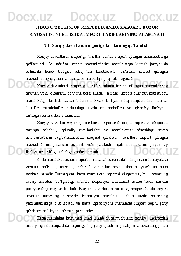 II BOB O ZBEKISTON RESPUBLIKASIDA XALQARO BOZORʻ
SIYOSATINI YURITISHDA IMPORT TARIFLARINING AHAMIYATI
2.1. Xorijiy davlatlarda importga tariflarning qo’llanilishi
Xorijiy   davlatlarda   importga   ta'riflar   odatda   import   qilingan   maxsulotlarga
qo'llaniladi.   Bu   ta'riflar   import   maxsulotlarini   mamlakatga   kiritish   jarayonida
to'lanishi   kerak   bo'lgan   soliq   turi   hisoblanadi.   Ta'riflar,   import   qilingan
maxsulotning qiymatiga, turi va xilma-xilligiga qarab o'zgaradi.
Xorijiy   davlatlarda   importga   ta'riflar   odatda   import   qilingan   maxsulotning
qiymati yoki  kilogrami bo'yicha belgilanadi. Ta'riflar, import qilingan maxsulotni
mamlakatga   kiritish   uchun   to'lanishi   kerak   bo'lgan   soliq   miqdori   hisoblanadi.
Ta'riflar   mamlakatlar   o'rtasidagi   savdo   munosabatlari   va   iqtisodiy   faoliyatni
tartibga solish uchun muhimdir.
Xorijiy   davlatlar   importga   ta'riflarni   o'zgartirish   orqali   import   va   eksportni
tartibga   solishni,   iqtisodiy   rivojlanishni   va   mamlakatlar   o'rtasidagi   savdo
munosabatlarni   rag'batlantirishni   maqsad   qilishadi.   Ta'riflar,   import   qilingan
maxsulotlarning   narxini   oshirish   yoki   pastlash   orqali   mamlakatning   iqtisodiy
faoliyatini tartibga solishga yordam beradi.
Katta mamlakat uchun import tarifi faqat ichki ishlab chiqarishni himoyalash
vositasi   bo‘lib   qolmasdan,   tashqi   bozor   bilan   savdo   shartini   yaxshilab   olish
vositasi   hamdir.   Darhaqiqat,   katta   mamlakat   importni   qisqartirsa,   bu       tovarning
asosiy   xaridori   bo‘lganligi   sababli   eksportyor   mamlakat   ushbu   tovar   narxini
pasaytirishga   majbur   bo‘ladi.   Eksport   tovarlari   narxi   o’zgarmagan   holda   import
tovarlar   narxining   pasayishi   importyor   mamlakat   uchun   savdo   shartining
yaxshilanishiga   olib   keladi   va   katta   iqtisodiyotli   mamlakat   import   bojini   joriy
qilishdan sof foyda ko’rmasligi mumkin.
Katta   mamlakat   hukumati   ichki   ishlab   chiqaruvchilarni   xorijiy     inqirozdan
himoya qilish maqsadida importga boj joriy qiladi. Boj natijasida tovarning jahon
22 