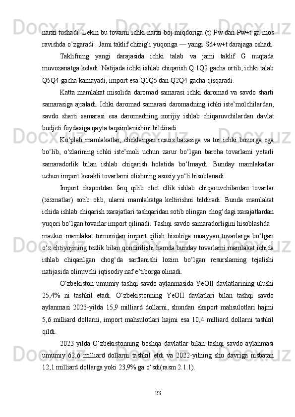 narxi tushadi. Lekin bu tovarni ichki narxi boj miqdoriga (t) Pw dan Pw+t ga mos
ravishda o’zgaradi . Jami taklif chizig‘i yuqoriga — yangi Sd+w+t darajaga oshadi
Taklifning   yangi   darajasida   ichki   talab   va   jami   taklif   G   nuqtada
muvozanatga keladi. Natijada ichki ishlab chiqarish Q 1Q2 gacha ortib, ichki talab
Q5Q4 gacha kamayadi, import esa Q1Q5 dan Q2Q4 gacha qisqaradi. 
Katta   mamlakat   misolida   daromad   samarasi   ichki   daromad   va   savdo   sharti
samarasiga ajraladi. Ichki daromad samarasi daromadning ichki iste’molchilardan,
savdo   sharti   samarasi   esa   daromadning   xorijiy   ishlab   chiqaruvchilardan   davlat
budjeti foydasiga qayta taqsimlanishini bildiradi.
Ko‘plab   mamlakatlar,   cheklangan   resurs   bazasiga   va   tor   ichki   bozorga   ega
bo‘lib,   o‘zlarining   ichki   iste’moli   uchun   zarur   bo‘lgan   barcha   tovarlami   yetarli
samaradorlik   bilan   ishlab   chiqarish   holatida   bo‘lmaydi.   Bunday   mamlakatlar
uchun import kerakli tovarlami olishning asosiy yo‘li hisoblanadi. 
Import   eksportdan   farq   qilib   chet   ellik   ishlab   chiqaruvchilardan   tovarlar
(xizmatlar)   sotib   olib,   ularni   mamlakatga   keltirishni   bildiradi.   Bunda   mamlakat
ichida ishlab chiqarish xarajatlari tashqaridan sotib olingan chog‘dagi xarajatlardan
yuqori bo‘lgan tovarlar import qilinadi. Tashqi savdo samaradorligini hisoblashda  
mazkur   mamlakat   tomonidan   import   qilish   hisobiga   muayyan   tovarlarga   bo‘lgan
o‘z ehtiyojining tezlik bilan qondirilishi hamda bunday tovarlami mamlakat ichida
ishlab   chiqarilgan   chog‘da   sarflanishi   lozim   bo‘lgan   resurslaming   tejalishi
natijasida olinuvchi iqtisodiy naf e’tiborga olinadi. 
O‘zbekiston umumiy tashqi savdo aylanmasida YeOII davlatlarining ulushi
25,4%   ni   tashkil   etadi.   O‘zbekistonning   YeOII   davlatlari   bilan   tashqi   savdo
aylanmasi   2023-yilda   15,9   milliard   dollarni,   shundan   eksport   mahsulotlari   hajmi
5,6   milliard   dollarni,   import   mahsulotlari   hajmi   esa   10,4   milliard   dollarni   tashkil
qildi.
2023   yilda   O‘zbekistonning   boshqa   davlatlar   bilan   tashqi   savdo   aylanmasi
umumiy   62,6   milliard   dollarni   tashkil   etdi   va   2022-yilning   shu   davriga   nisbatan
12,1 milliard dollarga yoki 23,9% ga o‘sdi(rasm 2.1.1).
23 