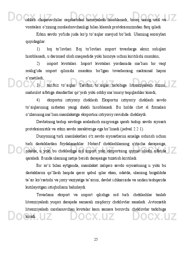 ishlab   chiqaruvchilar   raqobatidan   himoyalash   hisoblanadi,   biroq   uning   usul   va
vositalari o‘zining moslashuvchanligi bilan klassik proteksionizmdan farq qiladi. 
Erkin   savdo   yo'lida   juda   ko‘p   to‘siqlar   mavjud   bo‘ladi.   Ulaming   asosiylari
quyidagilar: 
1) boj   to‘lovlari.   Boj   to‘lovlari   import   tovarlarga   aksiz   soliqlari
hisoblanadi, u daromad olish maqsadida yoki himoya uchun kiritilishi mumkin; 
2) import   kvotalari.   Import   kvotalari   yordamida   ma’lum   bir   vaqt
oralig‘ida   import   qilinishi   mumkin   bo‘lgan   tovarlaming   maksimal   hajmi
o‘matiladi;
3) tarifsiz   to‘siqlar.   Tarifsiz   to‘siqlar   tarkibiga   litsenziyalash   tizimi,
mahsulot sifatiga standartlar qo‘yish yoki oddiy ma’muriy taqiqlashlar kiradi;
4) eksportni   ixtiyoriy   cheklash.   Eksportni   ixtiyoriy   cheklash   savdo
to‘siqlarining   nisbatan   yangi   shakli   hisoblanadi.   Bu   holda   chet   el   firmalari
o‘zlarining ma’lum mamlakatga eksportini ixtiyoriy ravishda cheklaydi.
  Davlatning tashqi savdoga aralashish miqyosiga qarab tashqi savdo siyosati
proteksionistik va erkin savdo xarakteriga ega bo’linadi (jadval 2.2.1).
Dunyoning turli mamlakatlari o'z savdo siyosatlarini amalga oshirish uchun
turli   dastaklardan   foydalanadilar.   Notarif   cheklashlaming   o'rtacha   darajasiga,
odatda,   u   yoki   bu   cheklashga   oid   import   yoki   eksportning   qiymat   ulushi   sifatida
qaraladi. Bunda ulaming natija berish darajasiga tuzatish kiritiladi.
Bir   so‘z   bilan   aytganda,   mamlakat   xalqaro   savdo   siyosatining   u   yoki   bu
dastaklarini   qo‘llash   haqida   qaror   qabul   qilar   ekan,   odatda,   ulaming   birgalikda
ta’sir ko‘rsatishi va joriy vaziyatga ta’sirini, davlat ichkarisida va undan tashqarida
kutilayotgan istiqbollami baholaydi.
Tovarlami   eksport   va   import   qilishga   oid   turli   cheklashlar   tanlab
litsenziyalash   yuqori   darajada   samarali   miqdoriy   cheklovlar   sanaladi.   Avtomatik
litsenziyalash   moslanuvchan   kvotalar   kam   samara   beruvchi   cheklovlar   tarkibiga
kiradi.
25