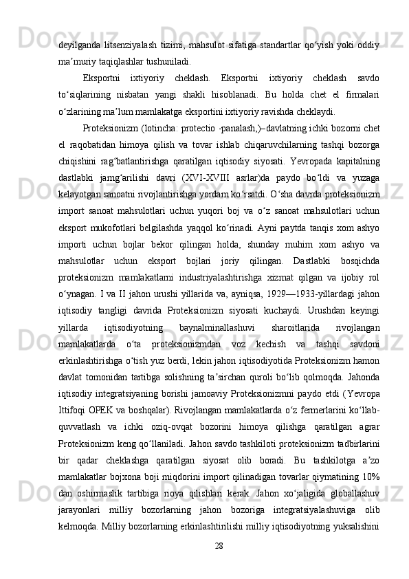 deyilganda   litsenziyalash   tizimi,   mahsulot   sifatiga   standartlar   qo yish   yoki   oddiyʻ
ma muriy taqiqlashlar tushuniladi.	
ʼ
Eksportni   ixtiyoriy   cheklash.   Eksportni   ixtiyoriy   cheklash   savdo
to siqlarining   nisbatan   yangi   shakli   hisoblanadi.   Bu   holda   chet   el   firmalari
ʻ
o zlarining ma lum mamlakatga eksportini ixtiyoriy ravishda cheklaydi.
ʻ ʼ
Proteksionizm ( lotincha : protectio -panalash,)– davlatning   ichki bozorni chet
el   raqobatidan   himoya   qilish   va   tovar   ishlab   chiqaruvchilarning   tashqi   bozorga
chiqishini   rag batlantirishga   qaratilgan   iqtisodiy   siyosati.  	
ʻ Yevropada   kapitalning
dastlabki   jamg arilishi   davri   (XVI-XVIII   asrlar)da   paydo   bo ldi   va   yuzaga
ʻ ʻ
kelayotgan sanoatni rivojlantirishga yordam ko rsatdi. O sha davrda 	
ʻ ʻ p roteksionizm
import   sanoat   mahsulotlari   uchun   yuqori   boj   va   o z   sanoat   mahsulotlari   uchun	
ʻ
eksport   mukofotlari   belgilashda   yaqqol   ko rinadi.   Ayni   paytda   tanqis   xom   ashyo	
ʻ
importi   uchun   bojlar   bekor   qilingan   holda,   shunday   muhim   xom   ashyo   va
mahsulotlar   uchun   eksport   bojlari   joriy   qilingan.   Dastlabki   bosqichda
p roteksionizm   mamlakatlarni   industriyalashtirishga   xizmat   qilgan   va   ijobiy   rol
o ynagan.  I  va  II   jahon urushi   yillarida  va, ayniqsa,   1929—1933-yillardagi  jahon	
ʻ
iqtisodiy   tangligi   davrida   Proteksionizm   siyosati   kuchaydi.   Urushdan   keyingi
yillarda   iqtisodiyotning   baynalminallashuvi   sharoitlarida   rivojlangan
mamlakatlarda   o ta  	
ʻ p roteksionizmdan   voz   kechish   va   tashqi   savdoni
erkinlashtirishga o tish yuz berdi, lekin jahon iqtisodiyotida Proteksionizm hamon
ʻ
davlat   tomonidan   tartibga   solishning   ta sirchan   quroli   bo lib   qolmoqda.   Jahonda	
ʼ ʻ
iqtisodiy   integratsiyaning   borishi   jamoaviy   Proteksionizmni   paydo   etdi   ( Yevropa
Ittifoqi   OPEK   va boshqalar). Rivojlangan mamlakatlarda o z fermerlarini ko llab-	
ʻ ʻ
quvvatlash   va   ichki   oziq-ovqat   bozorini   himoya   qilishga   qaratilgan   agrar
Proteksionizm keng qo llaniladi.  	
ʻ Jahon savdo tashkiloti proteksionizm tadbirlarini
bir   qadar   cheklashga   qaratilgan   siyosat   olib   boradi.   Bu   tashkilotga   a zo	
ʼ
mamlakatlar bojxona boji miqdorini import  qilinadigan tovarlar  qiymatining 10%
dan   oshirmaslik   tartibiga   rioya   qilishlari   kerak.   Jahon   xo jaligida   globallashuv	
ʻ
jarayonlari   milliy   bozorlarning   jahon   bozoriga   integratsiyalashuviga   olib
kelmoqda. Milliy bozorlarning erkinlashtirilishi milliy iqtisodiyotning yuksalishini
28 