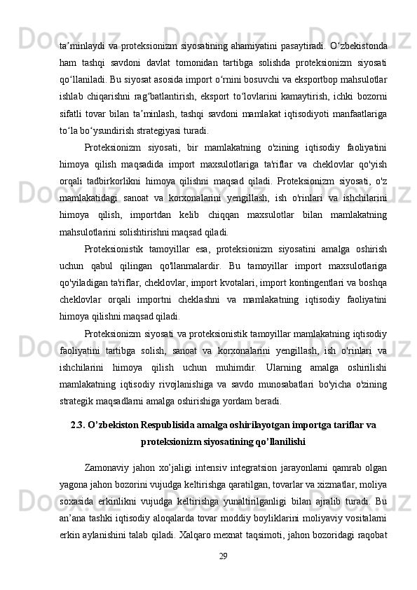 ta minlaydi  va proteksionizm  siyosatining ahamiyatini  pasaytiradi.  ʼ O zbekistonda	ʻ
ham   tashqi   savdoni   davlat   tomonidan   tartibga   solishda   proteksionizm   siyosati
qo llaniladi. Bu siyosat asosida import o rnini bosuvchi va eksportbop mahsulotlar	
ʻ ʻ
ishlab   chiqarishni   rag batlantirish,   eksport   to lovlarini   kamaytirish,   ichki   bozorni	
ʻ ʻ
sifatli   tovar   bilan   ta minlash,   tashqi   savdoni   mamlakat   iqtisodiyoti   manfaatlariga
ʼ
to la bo ysundirish strategiyasi turadi.	
ʻ ʻ
Proteksionizm   siyosati,   bir   mamlakatning   o'zining   iqtisodiy   faoliyatini
himoya   qilish   maqsadida   import   maxsulotlariga   ta'riflar   va   cheklovlar   qo'yish
orqali   tadbirkorlikni   himoya   qilishni   maqsad   qiladi.   Proteksionizm   siyosati,   o'z
mamlakatidagi   sanoat   va   korxonalarini   yengillash,   ish   o'rinlari   va   ishchilarini
himoya   qilish,   importdan   kelib   chiqqan   maxsulotlar   bilan   mamlakatning
mahsulotlarini solishtirishni maqsad qiladi.
Proteksionistik   tamoyillar   esa,   proteksionizm   siyosatini   amalga   oshirish
uchun   qabul   qilingan   qo'llanmalardir.   Bu   tamoyillar   import   maxsulotlariga
qo'yiladigan ta'riflar, cheklovlar, import kvotalari, import kontingentlari va boshqa
cheklovlar   orqali   importni   cheklashni   va   mamlakatning   iqtisodiy   faoliyatini
himoya qilishni maqsad qiladi.
Proteksionizm siyosati va proteksionistik tamoyillar mamlakatning iqtisodiy
faoliyatini   tartibga   solish,   sanoat   va   korxonalarini   yengillash,   ish   o'rinlari   va
ishchilarini   himoya   qilish   uchun   muhimdir.   Ularning   amalga   oshirilishi
mamlakatning   iqtisodiy   rivojlanishiga   va   savdo   munosabatlari   bo'yicha   o'zining
strategik maqsadlarni amalga oshirishiga yordam beradi.
2.3. O’zbekiston Respublisida amalga oshirilayotgan importga tariflar va
proteksionizm siyosatining qo’llanilishi
Zamonaviy   jahon   xo’jaligi   intensiv   integratsion   jarayonlarni   qamrab   olgan
yagona jahon bozorini vujudga keltirishga qaratilgan, tovarlar va xizmatlar, moliya
soxasida   erkinlikni   vujudga   keltirishga   yunaltirilganligi   bilan   ajralib   turadi.   Bu
an’ana tashki iqtisodiy aloqalarda tovar moddiy boyliklarini moliyaviy vositalarni
erkin aylanishini talab qiladi. Xalqaro mexnat taqsimoti, jahon bozoridagi raqobat
29