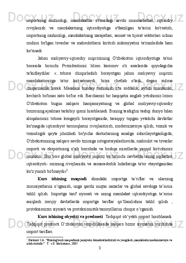 importning   muhimligi,   mamlakatlar   o'rtasidagi   savdo   munosabatlari,   iqtisodiy
rivojlanish   va   mamlakatning   iqtisodiyotiga   o'tkazilgan   ta'sirini   ko'rsatish,
importning muhimligi, mamlakatning xarajatlari, sanoat va tijorat sektorlari uchun
muhim   bo'lgan   tovarlar   va   mahsulotlarni   kiritish   imkoniyatini   ta'minlashda   ham
ko'rinadi.
Jahon   moliyaviy-iqtisodiy   inqirozining   O'zbekiston   iqtisodiyotiga   ta'siri
borasida   birinchi   Prezidentimiz   Islom   karimov   o'z   asarlarida   quyidagicha
ta'kidlaydilar:   «...tobora   chuqurlashib   borayotgan   jahon   moliyaviy   inqirozi
mamlakatimizga   ta'sir   ko'rsatmaydi,   bizni   chetlab   o'tadi,   degan   xulosa
chiqarmaslik   kerak.   Masalani   bunday   tushunish   o'ta   soddalik,   aytish   mumkinki,
kechirib bo'lmas xato bo'lur edi. Barchamiz bir haqiqatni anglab yetishimiz lozim
O'zbekiston   bugun   xalqaro   hamjamiyatning   va   global   moliyaviy-iqtisodiy
bozorning ajralmas tarkibiy qismi hisoblanadi. Buning tasdig'ini tashqi dunyo bilan
aloqalarimiz   tobora   kengayib   borayotganida,   taraqqiy   topgan   yetakchi   davlatlar
ko'magida   iqtisodiyot   tarmoqlarini   rivojlantirish,   modernizatsiya   qilish,   texnik   va
texnologik   qayta   jihozlash   bo'yicha   dasturlarning   amalga   oshirilayotganligida,
O'zbekistonning xalqaro savdo tizimiga integratsiyalashuvida, mahsulot va tovarlar
importi   va   eksportining   o'sib   borishida   va   boshqa   misollarda   yaqqol   ko'rishimiz
mumkin. Shu bois global moliyaviy inqiroz va birinchi navbatda uning oqibatlari
iqtisodiyoti-   mizning   rivojlanishi   va   samaradorlik   holatlariga   ta'sir   etayotganidan
ko'z yumib bo'lmaydi» 1
. 
Kurs   ishining   maqsadi   shundaki   importga   ta riflar   va   ularningʼ
xususiyatlarini   o rganish,   unga   qarshi   nuqtai   nazarlar   va   global   savdoga   ta sirini	
ʻ ʼ
tahlil   qilish.   Importga   tarif   siyosati   va   uning   mamlakat   iqtisodiyotiga   ta sirini	
ʼ
aniqlash   xorijiy   davlatlarda   importga   tariflar   qo llanilishini   tahlil   qilish   ,	
ʻ
proteksionizm siyosati va proteksionistik tamoyillarini chuqur o rganish.	
ʻ
Kurs ishining obyekti va predmeti . Tadqiqot ob’yekti import hisoblanadi.
Tadqiqot  predmeti  O zbekiston respublikasida  xalqaro bozor  siyosatini  yuritishda	
ʻ
import tariflari.
1
 Karimov I.A. “Bizning bosh maqsadimiz jamiyatni demokratlashtirish va yangilash, mamlakatni modemizatsiya va
isloh etishdir’’.  Т .: « 0 ‘zbekiston»,  2005
3