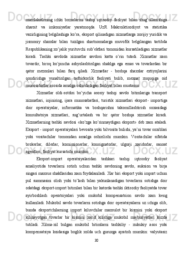 mamlakatlrning   ichki   bozorlarini   tashqi   iqtisodiy   faoliyat   bilan   shug’ullanishiga
sharoit   va   imkoniyatlar   yaratmoqda.   UzR   Makroiktisodiyot   va   statistika
vazirligining belgilashiga ko’ra, eksport qilinadigan xizmatlarga xorijiy yuridik va
jismoniy   shaxslar   bilan   tuzilgan   shartnomalarga   muvofik   belgilangan   tartibda
Respublikaning xo’jalik yurituvchi sub’ektlari tomonidan kursatiladigan xizmatlar
kiradi.   Tashki   savdoda   xizmatlar   savdosi   katta   o’rin   tutadi.   Xizmatlar   xam
tovardir,   biroq   ko’pincha   ashyolashtirilgan   shaklga   ega   emas   va   tovarlardan   bir
qator   mezonlari   bilan   farq   qiladi.   Xizmatlar   -   boshqa   shaxslar   extiyojlarini
qondirishga   yunaltirilgan   tadbirkorlik   faoliyati   bulib,   mexnat   xuquqiga   oid
munosabatlar asosida amalga oshiriladigan faoliyat bilan mustasno.
Xizmatlar   oldi-sotdisi   bo’yicha   asosiy   tashqi   savdo   bitimlariga   transport
xizmatlari,   injiniring,   ijara   munosabatlari,   turistik   xizmatlari   eksport -   importiga
doir   operatsiyalar ,   informatika   va   boshqarishni   takomillashtirish   soxasidagi
konsultatsiya   xizmatlari,   sug’urtalash   va   bir   qator   boshqa   xizmatlar   kiradi.
Xizmatlarning   tashki   savdosi   «ko’zga   ko’rinmaydigan   eksport»   deb   xam   ataladi.
Eksport - import operatsiyalari bevosita yoki bilvosita bulishi, ya’ni tovar soxiblari
yoki   vositachilar   tomonidan   amalga   oshirilishi   mumkin.   Vositachilar   sifatida
brokerlar,   dilerlar,   komissionerlar,   konsignatorlar,   ulgurji   xaridorlar,   sanoat
agentlari, faoliyat kursatishi mumkin.
Eksport-import   operatsiyalaridan   tashkari   tashqi   iqtisodiy   faoliyat
amaliyotida   tovarlarni   sotish   uchun   tashki   savdoning   savdo ,   auksion   va   birja
singari maxsus shakllaridan xam foydalaniladi. Xar biri eksport yoki import uchun
pul   summasini   olish   yoki   to’lash   bilan   yakunlanadigan   tovarlarni   sotishga   doir
odatdagi eksport-import bitimlari bilan bir katorda tashki iktisodiy faoliyatda tovar
ayirboshlash   operatsiyalari   yoki   mukobil   kompensatsion   savdo   xam   keng
kullaniladi. Mukobil  savdo  tovarlarni   sotishga  doir  operatsiyalarni   uz  ichiga olib,
bunda   eksportchilarning   import   kiluvchilar   maxsulot   bir   kismini   yoki   eksport
kilinayotgan   tovarlar   bir   kismini   xarid   kilishga   mukobil   majburiyatlari   kuzda
tutiladi.   Xilma-xil   bulgan   mukobil   bitimlarni   tashkiliy   -   xukukiy   asos   yoki
kompensatsiya   koidasiga   boglik   xolda   uch   guruxga   ajratish   mumkin:   valyutasiz
30 