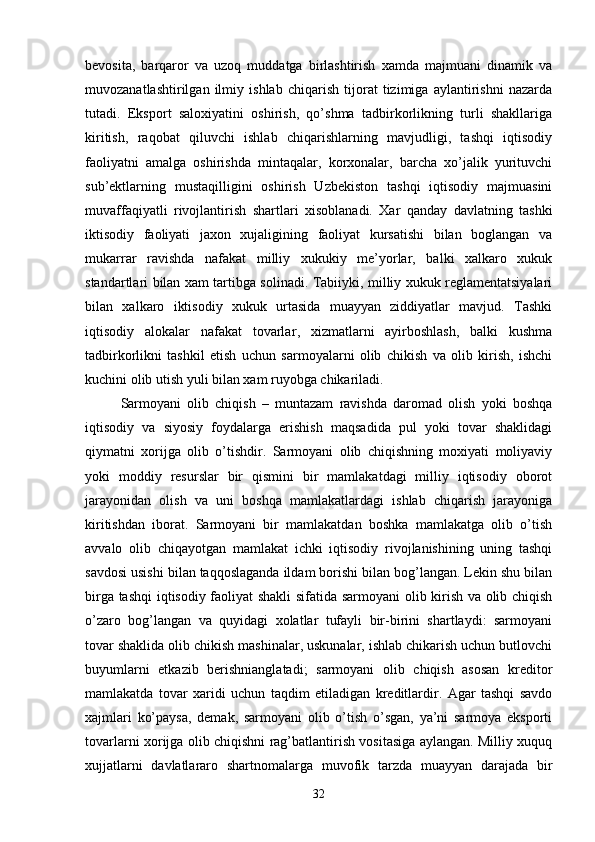 bevosita,   barqaror   va   uzoq   muddatga   birlashtirish   xamda   majmuani   dinamik   va
muvozanatlashtirilgan   ilmiy   ishlab   chiqarish   tijorat   tizimiga   aylantirishni   nazarda
tutadi.   Eksport   saloxiyatini   oshirish,   qo’shma   tadbirkorlikning   turli   shakllariga
kiritish,   raqobat   qiluvchi   ishlab   chiqarishlarning   mavjudligi,   tashqi   iqtisodiy
faoliyatni   amalga   oshirishda   mintaqalar,   korxonalar,   barcha   xo’jalik   yurituvchi
sub’ektlarning   mustaqilligini   oshirish   Uzbekiston   tashqi   iqtisodiy   majmuasini
muvaffaqiyatli   rivojlantirish   shartlari   xisoblanadi.   Xar   qanday   davlatning   tashki
iktisodiy   faoliyati   jaxon   xujaligining   faoliyat   kursatishi   bilan   boglangan   va
mukarrar   ravishda   nafakat   milliy   xukukiy   me’yorlar,   balki   xalkaro   xukuk
standartlari bilan xam tartibga solinadi. Tabiiyki, milliy xukuk reglamentatsiyalari
bilan   xalkaro   iktisodiy   xukuk   urtasida   muayyan   ziddiyatlar   mavjud.   Tashki
iqtisodiy   a lokalar   nafakat   tovarlar ,   xizmatlarni   ayirboshlash,   balki   kushma
tadbirkorlikni   tashkil   etish   uchun   sarmoyalarni   olib   chikish   va   olib   kirish,   ishchi
kuchini olib utish yuli bilan xam ruyobga chikariladi.
Sarmoyani   olib   chiqish   –   muntazam   ravishda   daromad   olish   yoki   boshqa
iqtisodiy   va   siyosiy   foydalarga   erishish   maqsadida   pul   yoki   tovar   shaklidagi
qiymatni   xorijga   olib   o’tishdir.   Sarmoyani   olib   chiqishning   moxiyati   moliyaviy
yoki   moddiy   resurslar   bir   qismini   bir   mamlakatdagi   milliy   iqtisodiy   oborot
jarayonidan   olish   va   uni   boshqa   mamlakatlardagi   ishlab   chiqarish   jarayoniga
kiritishdan   iborat.   Sarmoyani   bir   mamlakatdan   boshka   mamlakatga   olib   o’tish
avvalo   olib   chiqayotgan   mamlakat   ichki   iqtisodiy   rivojlanishining   uning   tashqi
savdosi usishi bilan taqqoslaganda ildam borishi bilan bog’langan. Lekin shu bilan
birga tashqi  iqtisodiy faoliyat shakli sifatida sarmoyani  olib kirish va olib chiqish
o’zaro   bog’langan   va   quyidagi   xolatlar   tufayli   bir-birini   shartlaydi:   sarmoyani
tovar shaklida olib chikish mashinalar, uskunalar, ishlab chikarish uchun butlovchi
buyumlarni   etkazib   berishnianglatadi;   sarmoyani   olib   chiqish   asosan   kreditor
mamlakatda   tovar   xaridi   uchun   taqdim   etiladigan   kreditlardir.   Agar   tashqi   savdo
xajmlari   ko’paysa,   demak,   sarmoyani   olib   o’tish   o’sgan,   ya’ni   sarmoya   eksporti
tovarlarni xorijga olib chiqishni rag’batlantirish vositasiga aylangan. Milliy xuquq
xujjatlarni   davlatlararo   shartnomalarga   muvofik   tarzda   muayyan   darajada   bir
32