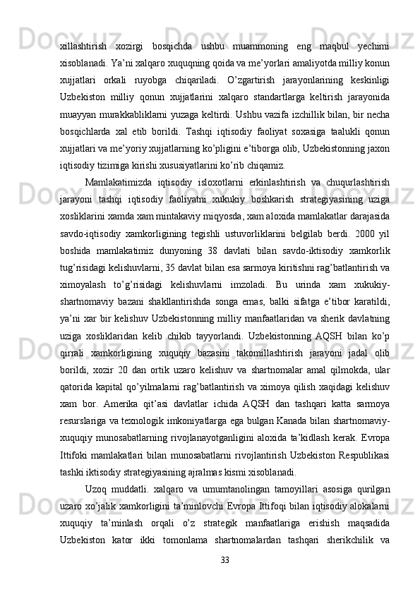 xillashtirish   xozirgi   bosqichda   ushbu   muammoning   eng   maqbul   yechimi
xisoblanadi. Ya’ni xalqaro xuquqning qoida va me’yorlari amaliyotda milliy konun
xujjatlari   orkali   ruyobga   chiqariladi.   O’zgartirish   jarayonlarining   keskinligi
Uzbekiston   milliy   qonun   xujjatlarini   xalqaro   standartlarga   keltirish   jarayonida
muayyan murakkabliklarni yuzaga keltirdi. Ushbu vazifa izchillik bilan, bir necha
bosqichlarda   xal   etib   borildi.   Tashqi   iqtisodiy   faoliyat   soxasiga   taalukli   qonun
xujjatlari va me’yoriy xujjatlarning ko’pligini e’tiborga olib, Uzbekistonning jaxon
iqtisodiy tizimiga kirishi xususiyatlarini ko’rib chiqamiz.
Mamlakatimizda   iqtisodiy   isloxotlarni   erkinlashtirish   va   chuqurlashtirish
jarayoni   tashqi   iqtisodiy   faoliyatni   xukukiy   boshkarish   strategiyasining   uziga
xosliklarini  xamda xam mintakaviy miqyosda , xam aloxida mamlakatlar darajasida
savdo-iqtisodiy   xamkorligining   tegishli   ustuvorliklarini   belgilab   berdi.   2000   yil
boshida   mamlakatimiz   dunyoning   38   davlati   bilan   savdo-iktisodiy   xamkorlik
tug’risidagi kelishuvlarni, 35 davlat bilan esa sarmoya kiritishni rag’batlantirish va
ximoyalash   to’g’risidagi   kelishuvlarni   imzoladi.   Bu   urinda   xam   xukukiy-
shartnomaviy   bazani   shakllantirishda   songa   emas,   balki   sifatga   e’tibor   karatildi,
ya’ni   xar   bir   kelishuv   Uzbekistonning   milliy  manfaatlaridan   va  sherik   davlatning
uziga   xosliklaridan   kelib   chikib   tayyorlandi.   Uzbekistonning   AQSH   bilan   ko’p
qirrali   xamkorligining   xuquqiy   bazasini   takomillashtirish   jarayoni   jadal   olib
borildi,   xozir   20   dan   ortik   uzaro   kelishuv   va   shartnomalar   amal   qilmokda,   ular
qatorida   kapital   qo’yilmalarni   rag’batlantirish  va  ximoya  qilish  xaqidagi   kelishuv
xam   bor.   Amerika   qit’asi   davlatlar   ichida   AQSH   dan   tashqari   katta   sarmoya
resurslariga va texnologik imkoniyatlarga ega bulgan Kanada bilan shartnomaviy-
xuquqiy   munosabatlarning   rivojlanayotganligini   aloxida   ta’kidlash   kerak.   Evropa
Ittifoki   mamlakatlari   bilan   munosabatlarni   rivojlantirish   Uzbekiston   Respublikasi
tashki iktisodiy strategiyasining ajralmas kismi xisoblanadi.
Uzoq   muddatli.   xalqaro   va   umumtanolingan   tamoyillari   asosiga   qurilgan
uzaro xo’jalik xamkorligini ta’minlovchi Evropa Ittifoqi bilan iqtisodiy alokalarni
xuquqiy   ta’minlash   orqali   o’z   strategik   manfaatlariga   erishish   maqsadida
Uzbekiston   kator   ikki   tomonlama   shartnomalardan   tashqari   sherikchilik   va
33
