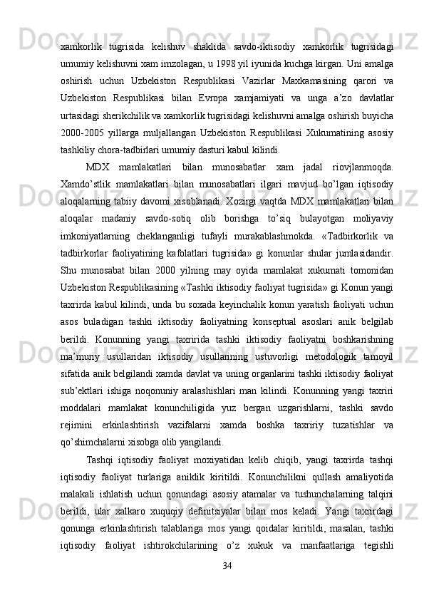xamkorlik   tugrisida   kelishuv   shaklida   savdo-iktisodiy   xamkorlik   tugrisidagi
umumiy kelishuvni xam imzolagan, u 1998 yil iyunida kuchga kirgan. Uni amalga
oshirish   uchun   Uzbekiston   Respublikasi   Vazirlar   Maxkamasining   qarori   va
Uzbekiston   Respublikasi   bilan   Evropa   xamjamiyati   va   unga   a’zo   davlatlar
urtasidagi sherikchilik va xamkorlik tugrisidagi kelishuvni amalga oshirish buyicha
2000-2005   yillarga   muljallangan   Uzbekiston   Respublikasi   Xukumatining   asosiy
tashkiliy chora-tadbirlari umumiy dasturi kabul kilindi.
MDX   mamlakatlari   bilan   munosabatlar   xam   jadal   riovjlanmoqda.
Xamdo’stlik   mamlakatlari   bilan   munosabatlari   ilgari   mavjud   bo’lgan   iqtisodiy
aloqalarning   tabiiy   davomi   xisoblanadi.   Xozirgi   vaqtda   MDX   mamlakatlari   bilan
aloqalar   madaniy   savdo-sotiq   olib   borishga   to’siq   bulayotgan   moliyaviy
imkoniyatlarning   cheklanganligi   tufayli   murakablashmokda.   «Tadbirkorlik   va
tadbirkorlar   faoliyatining   kafolatlari   tugrisida»   gi   konunlar   shular   jumlasidandir.
Shu   munosabat   bilan   2000   yilning   may   oyida   mamlakat   xukumati   tomonidan
Uzbekiston Respublikasining «Tashki iktisodiy faoliyat tugrisida» gi Konun yangi
taxrirda kabul kilindi, unda bu soxada keyinchalik konun yaratish faoliyati uchun
asos   buladigan   tashki   iktisodiy   faoliyatning   konseptual   asoslari   anik   belgilab
berildi.   Konunning   yangi   taxririda   tashki   iktisodiy   faoliyatni   boshkarishning
ma’muriy   usullaridan   iktisodiy   usullarining   ustuvorligi   metodologik   tamoyil
sifatida anik belgilandi xamda davlat va uning organlarini tashki iktisodiy faoliyat
sub’ektlari   ishiga   noqonuniy   aralashishlari   man   kilindi.   Konunning   yangi   taxriri
moddalari   mamlakat   konunchiligida   yuz   bergan   uzgarishlarni,   tashki   savdo
rejimini   erkinlashtirish   vazifalarni   xamda   boshka   taxririy   tuzatishlar   va
qo’shimchalarni xisobga olib yangilandi.
Tashqi   iqtisodiy   faoliyat   moxiyatidan   kelib   chiqib,   yangi   taxrirda   tashqi
iqtisodiy   faoliyat   turlariga   aniklik   kiritildi.   Konunchilikni   qullash   amaliyotida
malakali   ishlatish   uchun   qonundagi   asosiy   atamalar   va   tushunchalarning   talqini
berildi,   ular   xalkaro   xuquqiy   definitsiyalar   bilan   mos   keladi.   Yangi   taxrirdagi
qonunga   erkinlashtirish   talablariga   mos   yangi   qoidalar   kiritildi ,   masalan,   tashki
iqtisodiy   faoliyat   ishtirokchilarining   o’z   xukuk   va   manfaatlariga   tegishli
34