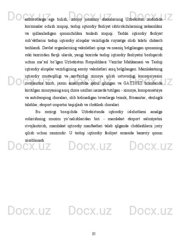 axborotlarga   ega   bulish,   xorijiy   jismoniy   shaxslarning   Uzbekiston   xududida
korxonalar   ochish   xuquqi,   tashqi   iqtisodiy   faoliyat   ishtirokchilarining   xakamlikni
va   qullaniladigan   qonunchilikni   tanlash   xuquqi.   Tashki   iqtisodiy   faoliyat
sub’ektlarini   tashqi   iqtisodiy   aloqalar   vazirligida   ruyxatga   olish   talabi   chikarib
tashlandi. Davlat organlarining vakolatlari qisqa va noaniq belgilangan qonunning
eski   taxriridan   farqli   ularok,   yangi   taxrirda   tashqi   iqtisodiy   faoliyatni   boshqarish
uchun   ma’sul   bo’lgan   Uzbekiston   Respublikasi   Vazirlar   Mahkamasi   va   Tashqi
iqtisodiy aloqalar vazirligining asosiy vakolatlari aniq belgilangan. Mamlakatning
iqtisodiy   mustaqilligi   va   xavfsizligi   ximoya   qilish   ustuvorligi   konsepsiyasini
rivojlantira   borib,   jaxon   amaliyotida   qabul   qilingan   va   GATT/JST   bitimlarida
kiritilgan ximoyaning aniq chora usullari nazarda tutilgan - ximoya, kompensatsiya
va antidemping  choralari,  olib kelinadigan  tovarlarga  texnik,  fitosanitar,   ekologik
talablar , eksport-importni taqiqlash va cheklash choralari.
Bu   xozirgi   bosqichda   Uzbekistonda   iqtisodiy   islohotlarni   amalga
oshirishning   muxim   yo’nalishlaridan   biri   -   mamlakat   eksport   saloxiyatini
rivojlantirish,   mamlakat   iqtisodiy   manfaatlari   talab   qilganda   cheklashlarni   joriy
qilish   uchun   muximdir.   U   tashqi   iqtisodiy   faoliyat   soxasida   bazaviy   qonun
xisoblanadi. 
35 