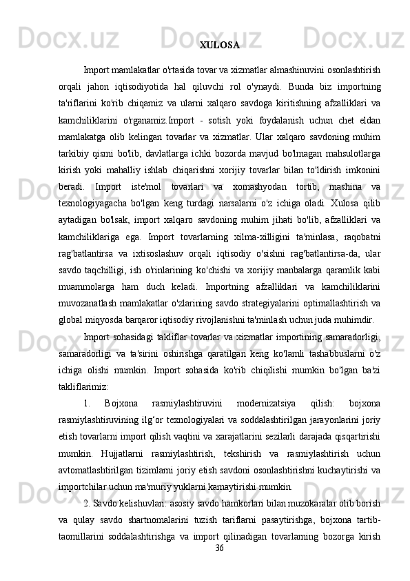 XULOSA
Import mamlakatlar o'rtasida tovar va xizmatlar almashinuvini osonlashtirish
orqali   jahon   iqtisodiyotida   hal   qiluvchi   rol   o'ynaydi.   Bunda   biz   importning
ta'riflarini   ko'rib   chiqamiz   va   ularni   xalqaro   savdoga   kiritishning   afzalliklari   va
kamchiliklarini   o'rganamiz.Import   -   sotish   yoki   foydalanish   uchun   chet   eldan
mamlakatga   olib   kelingan   tovarlar   va   xizmatlar.   Ular   xalqaro   savdoning   muhim
tarkibiy   qismi   bo'lib,   davlatlarga   ichki   bozorda   mavjud   bo'lmagan   mahsulotlarga
kirish   yoki   mahalliy   ishlab   chiqarishni   xorijiy   tovarlar   bilan   to'ldirish   imkonini
beradi.   Import   iste'mol   tovarlari   va   xomashyodan   tortib,   mashina   va
texnologiyagacha   bo'lgan   keng   turdagi   narsalarni   o'z   ichiga   oladi.   Xulosa   qilib
aytadigan   bo'lsak,   import   xalqaro   savdoning   muhim   jihati   bo'lib,   afzalliklari   va
kamchiliklariga   ega.   Import   tovarlarning   xilma-xilligini   ta'minlasa,   raqobatni
rag'batlantirsa   va   ixtisoslashuv   orqali   iqtisodiy   o'sishni   rag'batlantirsa-da,   ular
savdo   taqchilligi,   ish   o'rinlarining   ko'chishi   va   xorijiy   manbalarga   qaramlik   kabi
muammolarga   ham   duch   keladi.   Importning   afzalliklari   va   kamchiliklarini
muvozanatlash   mamlakatlar   o'zlarining   savdo   strategiyalarini   optimallashtirish   va
global miqyosda barqaror iqtisodiy rivojlanishni ta'minlash uchun juda muhimdir.
Import  sohasidagi  takliflar  tovarlar  va  xizmatlar  importining samaradorligi,
samaradorligi   va   ta'sirini   oshirishga   qaratilgan   keng   ko'lamli   tashabbuslarni   o'z
ichiga   olishi   mumkin.   Import   sohasida   ko'rib   chiqilishi   mumkin   bo'lgan   ba'zi
takliflarimiz:
1.   Bojxona   rasmiylashtiruvini   modernizatsiya   qilish:   bojxona
rasmiylashtiruvining ilg‘or  texnologiyalari  va soddalashtirilgan jarayonlarini  joriy
etish tovarlarni import qilish vaqtini va xarajatlarini sezilarli darajada qisqartirishi
mumkin.   Hujjatlarni   rasmiylashtirish,   tekshirish   va   rasmiylashtirish   uchun
avtomatlashtirilgan tizimlarni  joriy etish savdoni  osonlashtirishni  kuchaytirishi  va
importchilar uchun ma'muriy yuklarni kamaytirishi mumkin.
2. Savdo kelishuvlari: asosiy savdo hamkorlari bilan muzokaralar olib borish
va   qulay   savdo   shartnomalarini   tuzish   tariflarni   pasaytirishga,   bojxona   tartib-
taomillarini   soddalashtirishga   va   import   qilinadigan   tovarlarning   bozorga   kirish
36 