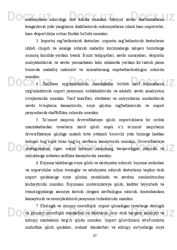 imkoniyatini   oshirishga   olib   kelishi   mumkin.   Mavjud   savdo   shartnomalarini
kengaytirish yoki yangilarini shakllantirish imkoniyatlarini izlash ham importerlar,
ham eksportchilar uchun foydali bo'lishi mumkin.
3.   Importni   rag‘batlantirish   dasturlari:   importni   rag‘batlantirish   dasturlarini
ishlab   chiqish   va   amalga   oshirish   mahalliy   korxonalarga   xalqaro   bozorlarga
osonroq   kirishda   yordam   beradi.   Bozor   tadqiqotlari,   savdo   missiyalari,   eksportni
moliyalashtirish   va   savdo   yarmarkalari   kabi   sohalarda   yordam   ko‘rsatish   jahon
bozorida   mahalliy   mahsulot   va   xizmatlarning   raqobatbardoshligini   oshirishi
mumkin.
4.   Tariflarni   uyg'unlashtirish:   mamlakatlar   bo'ylab   tarif   tuzilmalarini
uyg'unlashtirish   import   jarayonini   soddalashtirishi   va   adolatli   savdo   amaliyotini
rivojlantirishi   mumkin.   Tarif   tasniflari,   stavkalari   va   imtiyozlarini   moslashtirish
savdo   to'siqlarini   kamaytirishi,   rioya   qilishni   rag'batlantirishi   va   import
jarayonlarida shaffoflikni oshirishi mumkin.
5.   Ta’minot   zanjirini   diversifikatsiya   qilish:   importchilarni   bir   nechta
mamlakatlardan   tovarlarni   xarid   qilish   orqali   o‘z   ta’minot   zanjirlarini
diversifikatsiya   qilishga   undash   bitta   yetkazib   beruvchi   yoki   bozorga   haddan
tashqari   bog‘liqlik   bilan   bog‘liq   xavflarni   kamaytirishi   mumkin.   Diversifikatsiya
strategiyalarini   ilgari   surish   ta'minot   zanjirining   barqarorligini   oshirishi   va
uzilishlarga nisbatan zaiflikni kamaytirishi mumkin.
6. Bojxona talablariga rioya qilish va salohiyatni oshirish: bojxona xodimlari
va   importchilar   uchun   treninglar   va   salohiyatni   oshirish   dasturlarini   taqdim   etish
import   qoidalariga   rioya   qilishni   yaxshilashi   va   savdoni   osonlashtirishni
kuchaytirishi   mumkin.   Bojxonani   modernizatsiya   qilish,   kadrlar   tayyorlash   va
texnologiyalarga   sarmoya   kiritish   chegara   xavfsizligini   oshirish,   kontrabandani
kamaytirish va rasmiylashtirish jarayonini tezlashtirishi mumkin.
7.  Ekologik  va   ijtimoiy   muvofiqlik:   import   qilinadigan   tovarlarga   ekologik
va   ijtimoiy   muvofiqlik   standartlari   va   talablarini   joriy   etish   barqaror   amaliyot   va
axloqiy   manbalarni   targ‘ib   qilishi   mumkin.   Import   qiluvchilarni   atrof-muhitni
muhofaza   qilish   qoidalari,   mehnat   standartlari   va   axloqiy   me'yorlarga   rioya
37 