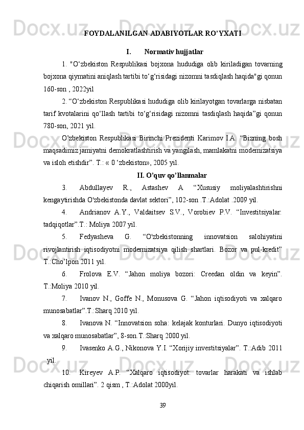 FOYDALANILGAN ADABIYOTLAR RO’YXATI
I. Normativ hujjatlar
1.   "O‘zbekiston   Respublikasi   bojxona   hududiga   olib   kiriladigan   tovarning
bojxona qiymatini aniqlash tartibi to‘g‘risidagi nizomni tasdiqlash haqida"gi qonun
160-son , 2022yil
2.   “O‘zbekiston Respublikasi hududiga olib kirilayotgan tovarlarga nisbatan
tarif   kvotalarini   qo‘llash   tartibi   to‘g‘risidagi   nizomni   tasdiqlash   haqida”gi   qonun
780-son, 2021 yil.
O’zbekiston   Respublikasi   Birinchi   Prezidenti   Karimov   I.A.   “Bizning   bosh
maqsadimiz jamiyatni demokratlashtirish va yangilash, mamlakatni modemizatsiya
va isloh etishdir”. Т.: « 0 ‘zbekiston», 2005 yil.
II. O’quv qo’llanmalar
3. Abdullayev   R.,   Astashev   A   “Xususiy   moliyalashtirishni
kengaytirishda O'zbekistonda davlat sektori”, 102-son .T.:Adolat .2009 yil. 
4. Andrianov   A.Y.,   Valdaitsev   S.V.,   Vorobiev   P.V.   “Investitsiyalar:
tadqiqotlar”.T.: Moliya 2007 yil.
5. Fedyasheva   G.   “O'zbekistonning   innovatsion   salohiyatini
rivojlantirish   iqtisodiyotni   modernizatsiya   qilish   shartlari.   Bozor   va   pul-kredit”
T.:Cho’lpon 2011 yil.
6. Frolova   E.V.   “Jahon   moliya   bozori:   Creedan   oldin   va   keyin”.
T.:Moliya 2010 yil.
7. Ivanov   N.,   Goffe   N.,   Monusova   G.   “Jahon   iqtisodiyoti   va   xalqaro
munosabatlar”.T.:Sharq 2010 yil.
8. Ivanova   N.   “Innovatsion   soha:   kelajak  konturlari.  Dunyo   iqtisodiyoti
va xalqaro munosabatlar”, 8-son.T.:Sharq 2000 yil.
9. Ivasenko A.G., Nikonova Y.I. “Xorijiy investitsiyalar”. T.:Adib 2011
yil.
10. Kireyev   A.P.   “Xalqaro   iqtisodiyot:   tovarlar   harakati   va   ishlab
chiqarish omillari”. 2 qism  ,  T.:Adolat 2000yil.
39 