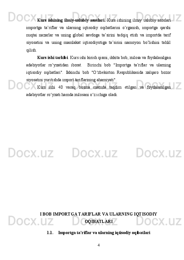 Kurs   ishining   ilmiy-uslubiy  asoslari.   Kurs   ishining   ilmiy   uslubiy   asoslari
importga   ta’riflar   va   ularning   iqtisodiy   oqibatlarini   o’rganish,   importga   qarshi
nuqtai   nazarlar   va   uning   global   savdoga   ta’sirini   tadqiq   etish   va   importda   tarif
siyosatini   va   uning   mamlakat   iqtisodiyotiga   ta’sirini   namoyon   bo’lishini   tahlil
qilish.
Kurs ishi tarkibi . Kurs ishi kirish qismi, ikkita bob, xulosa va foydalanilgan
adabiyotlar   ro yxatidan   iborat.     Birinchi   bob   "Importga   ta riflar   va   ularningʻ ʼ
iqtisodiy   oqibatlari".   Ikkinchi   bob   "O zbekiston   Respublikasida   xalqaro   bozor	
ʻ
siyosatini yuritishda import tariflarining ahamiyati".
Kurs   ishi   40   varaq   bosma   matnda   taqdim   etilgan   va   foydalanilgan
adabiyotlar ro yxati hamda xulosani o z ichiga oladi.	
ʻ ʻ
I BOB IMPORTGA TARIFLAR VA ULARNING IQTISODIY
OQIBATLARI
1.1. Importga ta’riflar va ularning iqtisodiy oqibatlari
4 