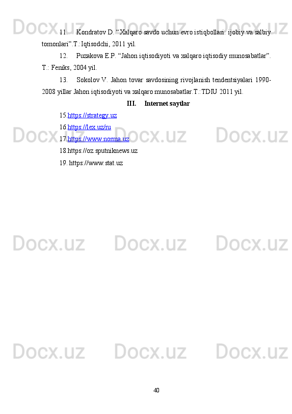11. Kondratov D. “Xalqaro savdo uchun evro istiqbollari: ijobiy va salbiy
tomonlari”.T.:Iqtisodchi, 2011 yil.
12. Puzakova E.P. “Jahon iqtisodiyoti va xalqaro iqtisodiy munosabatlar”.
T.: Feniks, 2004 yil.
13. Sokolov V. Jahon tovar savdosining rivojlanish tendentsiyalari 1990-
2008 yillar Jahon iqtisodiyoti va xalqaro munosabatlar.T.:TDIU 2011 yil.
III. Internet saytlar
15. https://strategy.uz
16. https://lex.uz/ru
17. https://www.norma.uz
18.https://oz.sputniknews.uz
19.   https://www.stat.uz
40 