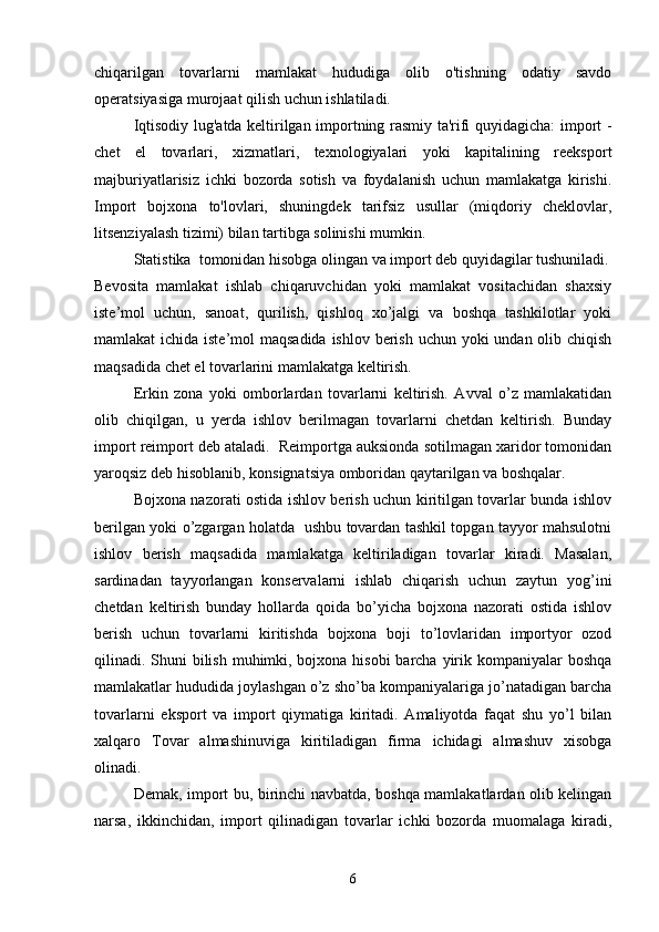 chiqarilgan   tovarlarni   mamlakat   hududiga   olib   o'tishning   odatiy   savdo
operatsiyasiga murojaat qilish uchun ishlatiladi.
Iqtisodiy lug'atda keltirilgan importning rasmiy ta'rifi quyidagicha: import -
chet   el   tovarlari,   xizmatlari,   texnologiyalari   yoki   kapitalining   reeksport
majburiyatlarisiz   ichki   bozorda   sotish   va   foydalanish   uchun   mamlakatga   kirishi.
Import   bojxona   to'lovlari,   shuningdek   tarifsiz   usullar   (miqdoriy   cheklovlar,
litsenziyalash tizimi) bilan tartibga solinishi mumkin.
Statistika  tomonidan hisobga olingan va import deb quyidagilar tushuniladi.
Bevosita   mamlakat   ishlab   chiqaruvchidan   yoki   mamlakat   vositachidan   shaxsiy
iste’mol   uchun,   sanoat,   qurilish,   qishloq   xo’jalgi   va   boshqa   tashkilotlar   yoki
mamlakat ichida iste’mol  maqsadida ishlov berish uchun yoki undan olib chiqish
maqsadida chet el tovarlarini mamlakatga keltirish.
Erkin   zona   yoki   omborlardan   tovarlarni   keltirish.   Avval   o’z   mamlakatidan
olib   chiqilgan,   u   yerda   ishlov   berilmagan   tovarlarni   chetdan   keltirish.   Bunday
import reimport deb ataladi.  Reimportga auksionda sotilmagan xaridor tomonidan
yaroqsiz deb hisoblanib, konsignatsiya omboridan qaytarilgan va boshqalar.
Bojxona nazorati ostida ishlov berish uchun kiritilgan tovarlar bunda ishlov
berilgan yoki o’zgargan holatda   ushbu tovardan tashkil topgan tayyor mahsulotni
ishlov   berish   maqsadida   mamlakatga   keltiriladigan   tovarlar   kiradi.   Masalan,
sardinadan   tayyorlangan   konservalarni   ishlab   chiqarish   uchun   zaytun   yog’ini
chetdan   keltirish   bunday   hollarda   qoida   bo’yicha   bojxona   nazorati   ostida   ishlov
berish   uchun   tovarlarni   kiritishda   bojxona   boji   to’lovlaridan   importyor   ozod
qilinadi. Shuni bilish muhimki, bojxona hisobi  barcha yirik kompaniyalar  boshqa
mamlakatlar hududida joylashgan o’z sho’ba kompaniyalariga jo’natadigan barcha
tovarlarni   eksport   va   import   qiymatiga   kiritadi.   Amaliyotda   faqat   shu   yo’l   bilan
xalqaro   Tovar   almashinuviga   kiritiladigan   firma   ichidagi   almashuv   xisobga
olinadi.
Demak, import bu, birinchi navbatda, boshqa mamlakatlardan olib kelingan
narsa,   ikkinchidan,   import   qilinadigan   tovarlar   ichki   bozorda   muomalaga   kiradi,
6