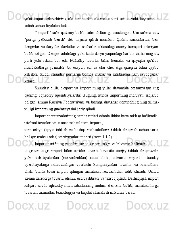 ya'ni   import   qiluvchining   o'zi   tomonidan   o'z   maqsadlari   uchun   yoki   keyinchalik
sotish uchun foydalaniladi.
‘’Import‘’  so'zi  qadimiy bo'lib, lotin alifbosiga asoslangan.  Uni so'zma-so'z
"portga   yetkazib   berish"   deb   tarjima   qilish   mumkin.   Qadim   zamonlardan   beri
dengizlar   va   daryolar   davlatlar   va   shaharlar   o'rtasidagi   asosiy   transport   arteriyasi
bo'lib kelgan. Dengiz sohilidagi yoki katta daryo yaqinidagi har bir shaharning o'z
porti   yoki   iskala   bor   edi.   Mahalliy   tovarlar   bilan   kemalar   va   qayiqlar   qo'shni
mamlakatlarga   jo'natildi,   bu   eksport   edi   va   ular   chet   elga   qiziqish   bilan   qaytib
kelishdi.   Xuddi   shunday   portlarga   boshqa   shahar   va   shtatlardan   ham   savdogarlar
kelardi.
Shunday   qilib,   eksport   va   import   ming   yillar   davomida   o'zgarmagan   eng
qadimgi   iqtisodiy   operatsiyalardir.   Bugungi   kunda   importning   mohiyati   saqlanib
qolgan, ammo Rossiya  Federatsiyasi  va boshqa davlatlar qonunchiligining xilma-
xilligi importning gradatsiyasini joriy qiladi.
Import operatsiyalarining barcha turlari odatda ikkita katta toifaga bo'linadi:
iste'mol tovarlari va sanoat mahsulotlari importi;
xom   ashyo   (qayta   ishlash   va   boshqa   mahsulotlarni   ishlab   chiqarish   uchun   zarur
bo'lgan mahsulotlar) va xizmatlar importi (rasm.1.1.2).
Import tasnifining yana bir turi to'g'ridan-to'g'ri va bilvosita bo'linadi:
to'g'ridan-to'g'ri   import   bilan   xaridor   tovarni   bevosita   xorijiy   ishlab   chiqaruvchi
yoki   distribyutordan   (norezidentdan)   sotib   oladi;   bilvosita   import   -   bunday
operatsiyalarga   ixtisoslashgan   vositachi   kompaniyadan   tovarlar   va   xizmatlarni
olish;   bunda   tovar   import   qilingan   mamlakat   rezidentidan   sotib   olinadi;   Ushbu
sxema xaridorga tovarni olishni osonlashtiradi va tezroq qiladi. Darhaqiqat, import
xalqaro   savdo-iqtisodiy   munosabatlarning   muhim   elementi   bo'lib,   mamlakatlarga
tovarlar, xizmatlar, texnologiya va kapital almashish imkonini beradi.
7 