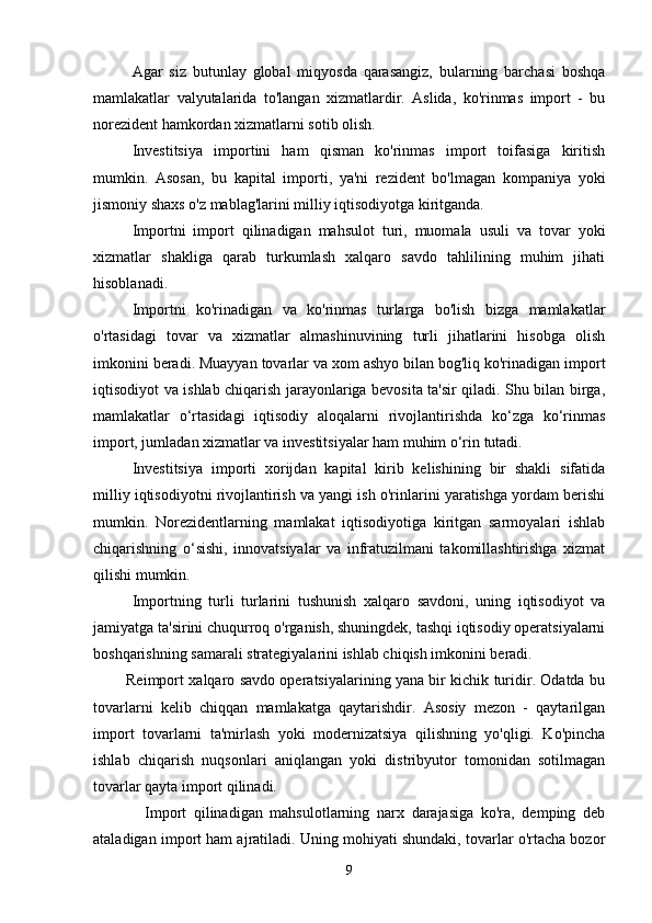 Agar   siz   butunlay   global   miqyosda   qarasangiz,   bularning   barchasi   boshqa
mamlakatlar   valyutalarida   to'langan   xizmatlardir.   Aslida,   ko'rinmas   import   -   bu
norezident hamkordan xizmatlarni sotib olish.
Investitsiya   importini   ham   qisman   ko'rinmas   import   toifasiga   kiritish
mumkin.   Asosan,   bu   kapital   importi,   ya'ni   rezident   bo'lmagan   kompaniya   yoki
jismoniy shaxs o'z mablag'larini milliy iqtisodiyotga kiritganda.
Importni   import   qilinadigan   mahsulot   turi,   muomala   usuli   va   tovar   yoki
xizmatlar   shakliga   qarab   turkumlash   xalqaro   savdo   tahlilining   muhim   jihati
hisoblanadi.
Importni   ko'rinadigan   va   ko'rinmas   turlarga   bo'lish   bizga   mamlakatlar
o'rtasidagi   tovar   va   xizmatlar   almashinuvining   turli   jihatlarini   hisobga   olish
imkonini beradi. Muayyan tovarlar va xom ashyo bilan bog'liq ko'rinadigan import
iqtisodiyot va ishlab chiqarish jarayonlariga bevosita ta'sir qiladi. Shu bilan birga,
mamlakatlar   o‘rtasidagi   iqtisodiy   aloqalarni   rivojlantirishda   ko‘zga   ko‘rinmas
import, jumladan xizmatlar va investitsiyalar ham muhim o‘rin tutadi.
Investitsiya   importi   xorijdan   kapital   kirib   kelishining   bir   shakli   sifatida
milliy iqtisodiyotni rivojlantirish va yangi ish o'rinlarini yaratishga yordam berishi
mumkin.   Norezidentlarning   mamlakat   iqtisodiyotiga   kiritgan   sarmoyalari   ishlab
chiqarishning   o‘sishi,   innovatsiyalar   va   infratuzilmani   takomillashtirishga   xizmat
qilishi mumkin.
Importning   turli   turlarini   tushunish   xalqaro   savdoni,   uning   iqtisodiyot   va
jamiyatga ta'sirini chuqurroq o'rganish, shuningdek, tashqi iqtisodiy operatsiyalarni
boshqarishning samarali strategiyalarini ishlab chiqish imkonini beradi.
             Reimport xalqaro savdo operatsiyalarining yana bir kichik turidir. Odatda bu
tovarlarni   kelib   chiqqan   mamlakatga   qaytarishdir.   Asosiy   mezon   -   qaytarilgan
import   tovarlarni   ta'mirlash   yoki   modernizatsiya   qilishning   yo'qligi.   Ko'pincha
ishlab   chiqarish   nuqsonlari   aniqlangan   yoki   distribyutor   tomonidan   sotilmagan
tovarlar qayta import qilinadi.
              Import   qilinadigan   mahsulotlarning   narx   darajasiga   ko'ra,   demping   deb
ataladigan import ham ajratiladi. Uning mohiyati shundaki, tovarlar o'rtacha bozor
9 