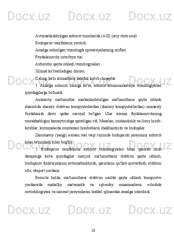 Avtomatlashtirilgan axborot tizimlarida (AIS) joriy etish usuli
Boshqaruv vazifalarini yoritish
Amalga oshirilgan texnologik operatsiyalarning sinflari
Foydalanuvchi interfeysi turi
Axborotni qayta ishlash texnologiyalari
Xizmat ko'rsatiladigan domen
Keling, ba'zi alomatlarni batafsil ko'rib chiqaylik.
1.   Amalga   oshirish   usuliga   ko'ra,   axborot-kommunikatsiya   texnologiyalari
quyidagilarga bo'linadi:
An'anaviy   ma'lumotlar   markazlashtirilgan   ma'lumotlarni   qayta   ishlash
sharoitida shaxsiy  elektron kompyuterlardan (shaxsiy kompyuterlardan)  ommaviy
foydalanish   davri   qadar   mavjud   bo'lgan.   Ular   asosan   foydalanuvchining
murakkabligini kamaytirishga qaratilgan edi. Masalan, muhandislik va ilmiy hisob-
kitoblar, korxonalarda muntazam hisobotlarni shakllantirish va boshqalar.
Zamonaviy (yangi)  asosan  real  vaqt rejimida boshqarish jarayonini  axborot
bilan ta'minlash bilan bog'liq.
2.   Boshqaruv   vazifalarini   axborot   texnologiyalari   bilan   qamrab   olish
darajasiga   ko'ra   quyidagilar   mavjud:   ma'lumotlarni   elektron   qayta   ishlash,
boshqaruv funktsiyalarini avtomatlashtirish, qarorlarni qo'llab-quvvatlash, elektron
ofis, ekspert yordami.
Birinchi   holda,   ma'lumotlarni   elektron   usulda   qayta   ishlash   kompyuter
yordamida   mahalliy   matematik   va   iqtisodiy   muammolarni   echishda
metodologiyani va nazorat jarayonlarini tashkil qilmasdan amalga oshiriladi.
10 