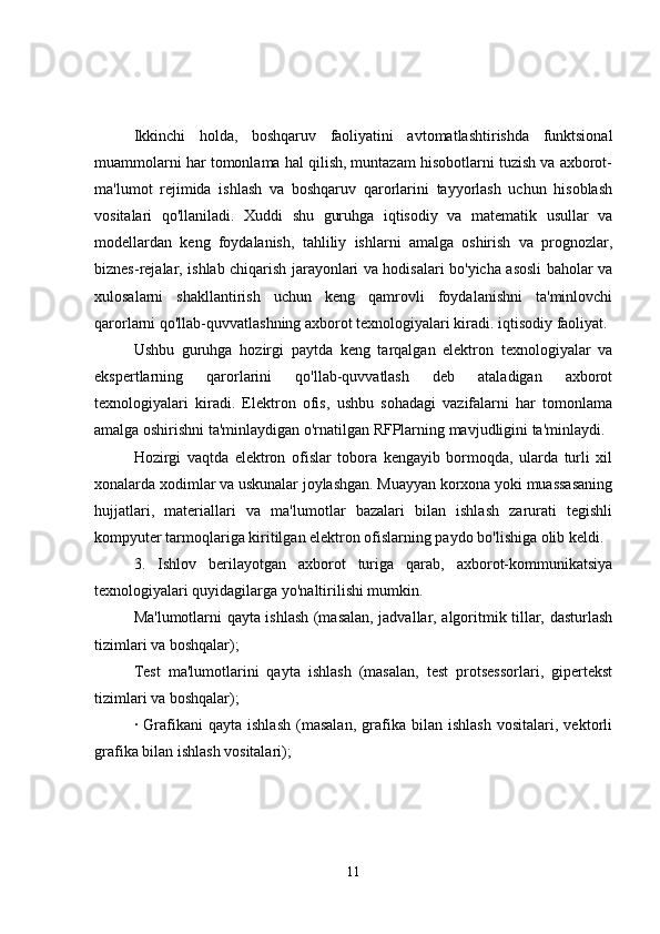 Ikkinchi   holda,   boshqaruv   faoliyatini   avtomatlashtirishda   funktsional
muammolarni har tomonlama hal qilish, muntazam hisobotlarni tuzish va axborot-
ma'lumot   rejimida   ishlash   va   boshqaruv   qarorlarini   tayyorlash   uchun   hisoblash
vositalari   qo'llaniladi.   Xuddi   shu   guruhga   iqtisodiy   va   matematik   usullar   va
modellardan   keng   foydalanish,   tahliliy   ishlarni   amalga   oshirish   va   prognozlar,
biznes-rejalar, ishlab chiqarish jarayonlari va hodisalari bo'yicha asosli baholar va
xulosalarni   shakllantirish   uchun   keng   qamrovli   foydalanishni   ta'minlovchi
qarorlarni qo'llab-quvvatlashning axborot texnologiyalari kiradi. iqtisodiy faoliyat.
Ushbu   guruhga   hozirgi   paytda   keng   tarqalgan   elektron   texnologiyalar   va
ekspertlarning   qarorlarini   qo'llab-quvvatlash   deb   ataladigan   axborot
texnologiyalari   kiradi.   Elektron   ofis,   ushbu   sohadagi   vazifalarni   har   tomonlama
amalga oshirishni ta'minlaydigan o'rnatilgan RFPlarning mavjudligini ta'minlaydi.
Hozirgi   vaqtda   elektron   ofislar   tobora   kengayib   bormoqda,   ularda   turli   xil
xonalarda xodimlar va uskunalar joylashgan. Muayyan korxona yoki muassasaning
hujjatlari,   materiallari   va   ma'lumotlar   bazalari   bilan   ishlash   zarurati   tegishli
kompyuter tarmoqlariga kiritilgan elektron ofislarning paydo bo'lishiga olib keldi.
3.   Ishlov   berilayotgan   axborot   turiga   qarab,   axborot-kommunikatsiya
texnologiyalari quyidagilarga yo'naltirilishi mumkin.
Ma'lumotlarni qayta ishlash (masalan, jadvallar, algoritmik tillar, dasturlash
tizimlari va boshqalar);
Test   ma'lumotlarini   qayta   ishlash   (masalan,   test   protsessorlari,   gipertekst
tizimlari va boshqalar);
·   Grafikani   qayta   ishlash   (masalan,   grafika   bilan   ishlash   vositalari,   vektorli
grafika bilan ishlash vositalari);
11 