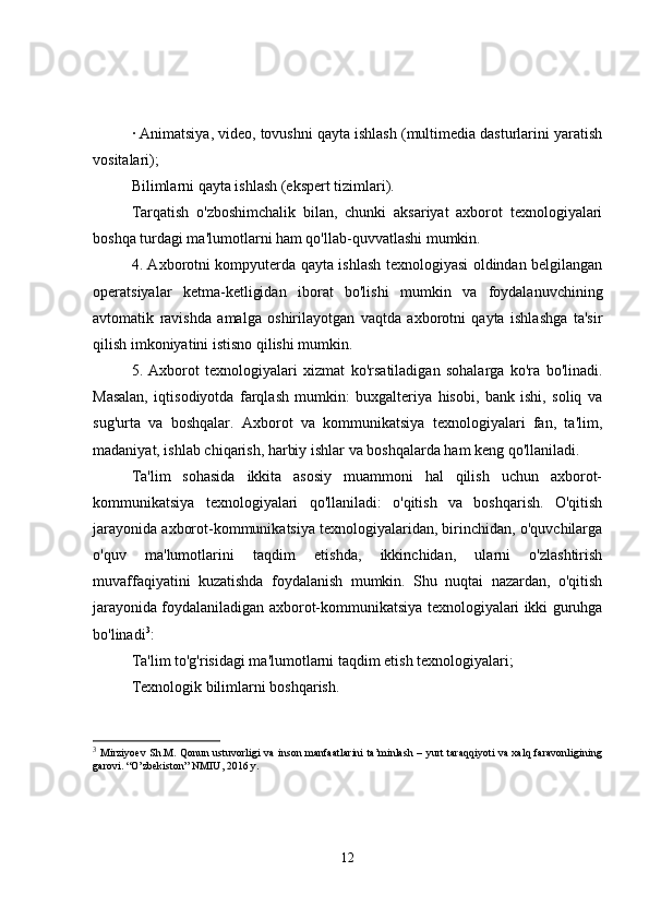 · Animatsiya, video, tovushni qayta ishlash (multimedia dasturlarini yaratish
vositalari);
Bilimlarni qayta ishlash (ekspert tizimlari).
Tarqatish   o'zboshimchalik   bilan,   chunki   aksariyat   axborot   texnologiyalari
boshqa turdagi ma'lumotlarni ham qo'llab-quvvatlashi mumkin.
4. Axborotni kompyuterda qayta ishlash texnologiyasi oldindan belgilangan
operatsiyalar   ketma-ketligidan   iborat   bo'lishi   mumkin   va   foydalanuvchining
avtomatik   ravishda   amalga   oshirilayotgan   vaqtda   axborotni   qayta   ishlashga   ta'sir
qilish imkoniyatini istisno qilishi mumkin.
5.   Axborot   texnologiyalari   xizmat   ko'rsatiladigan   sohalarga   ko'ra   bo'linadi.
Masalan,   iqtisodiyotda   farqlash   mumkin:   buxgalteriya   hisobi,   bank   ishi,   soliq   va
sug'urta   va   boshqalar.   Axborot   va   kommunikatsiya   texnologiyalari   fan,   ta'lim,
madaniyat, ishlab chiqarish, harbiy ishlar va boshqalarda ham keng qo'llaniladi.
Ta'lim   sohasida   ikkita   asosiy   muammoni   hal   qilish   uchun   axborot-
kommunikatsiya   texnologiyalari   qo'llaniladi:   o'qitish   va   boshqarish.   O'qitish
jarayonida axborot-kommunikatsiya texnologiyalaridan, birinchidan, o'quvchilarga
o'quv   ma'lumotlarini   taqdim   etishda,   ikkinchidan,   ularni   o'zlashtirish
muvaffaqiyatini   kuzatishda   foydalanish   mumkin.   Shu   nuqtai   nazardan,   o'qitish
jarayonida foydalaniladigan axborot-kommunikatsiya texnologiyalari ikki guruhga
bo'linadi 3
:
Ta'lim to'g'risidagi ma'lumotlarni taqdim etish texnologiyalari;
Texnologik bilimlarni boshqarish.
3
  Mirziyoev  Sh.M. Qonun ustuvorligi  va inson manfaatlarini  ta’minlash – yurt taraqqiyoti va xalq faravonligining
garovi. “O’zbekiston” NMIU, 2016 y.
12 