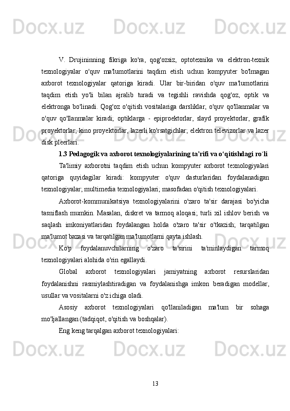 V.   Drujininning   fikriga   ko'ra,   qog'ozsiz,   optotexnika   va   elektron-texnik
texnologiyalar   o'quv   ma'lumotlarini   taqdim   etish   uchun   kompyuter   bo'lmagan
axborot   texnologiyalar   qatoriga   kiradi.   Ular   bir-biridan   o'quv   ma'lumotlarini
taqdim   etish   yo'li   bilan   ajralib   turadi   va   tegishli   ravishda   qog'oz,   optik   va
elektronga   bo'linadi.   Qog'oz   o'qitish   vositalariga   darsliklar,   o'quv   qo'llanmalar   va
o'quv   qo'llanmalar   kiradi;   optiklarga   -   epiproektorlar,   slayd   proyektorlar,   grafik
proyektorlar, kino proyektorlar, lazerli ko'rsatgichlar; elektron televizorlar va lazer
disk pleerlari.
1.3  Pedagogik va axborot texnologiyalarining ta'rifi va o‘qitishdagi ro`li
Ta'limiy   axborotni   taqdim   etish   uchun   kompyuter   axborot   texnologiyalari
qatoriga   quyidagilar   kiradi:   kompyuter   o'quv   dasturlaridan   foydalanadigan
texnologiyalar; multimedia texnologiyalari; masofadan o'qitish texnologiyalari.
Axborot-kommunikatsiya   texnologiyalarini   o'zaro   ta'sir   darajasi   bo'yicha
tasniflash   mumkin.   Masalan,   diskret   va   tarmoq   aloqasi;   turli   xil   ishlov   berish   va
saqlash   imkoniyatlaridan   foydalangan   holda   o'zaro   ta'sir   o'tkazish;   tarqatilgan
ma'lumot bazasi va tarqatilgan ma'lumotlarni qayta ishlash.
Ko'p   foydalanuvchilarning   o'zaro   ta'sirini   ta'minlaydigan   tarmoq
texnologiyalari alohida o'rin egallaydi.
Global   axborot   texnologiyalari   jamiyatning   axborot   resurslaridan
foydalanishni   rasmiylashtiradigan   va   foydalanishga   imkon   beradigan   modellar,
usullar va vositalarni o'z ichiga oladi.
Asosiy   axborot   texnologiyalari   qo'llaniladigan   ma'lum   bir   sohaga
mo'ljallangan (tadqiqot, o'qitish va boshqalar).
Eng keng tarqalgan axborot texnologiyalari:
13 