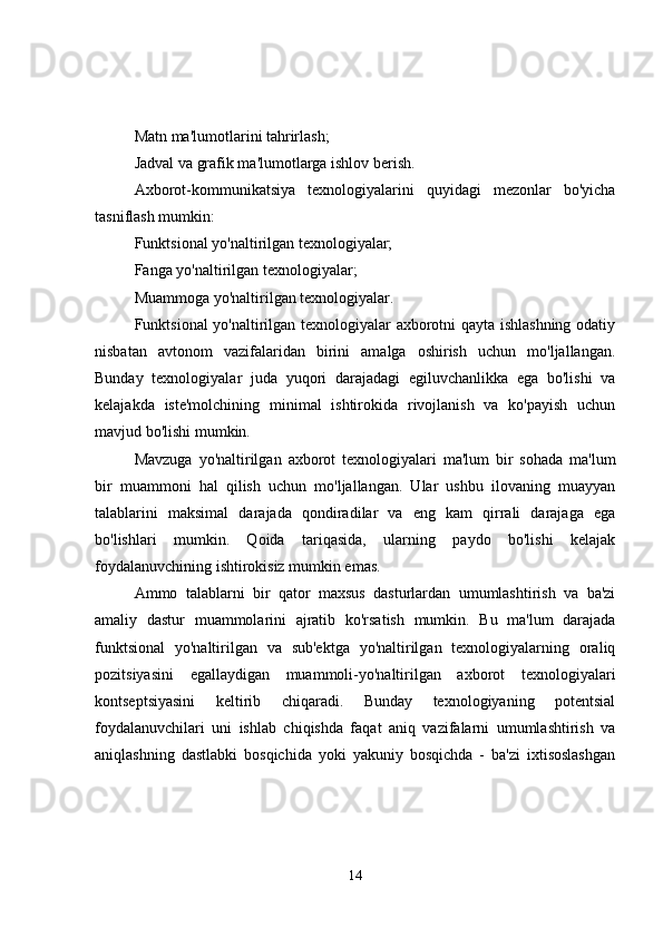 Matn ma'lumotlarini tahrirlash;
Jadval va grafik ma'lumotlarga ishlov berish.
Axborot-kommunikatsiya   texnologiyalarini   quyidagi   mezonlar   bo'yicha
tasniflash mumkin:
Funktsional yo'naltirilgan texnologiyalar;
Fanga yo'naltirilgan texnologiyalar;
Muammoga yo'naltirilgan texnologiyalar.
Funktsional yo'naltirilgan texnologiyalar axborotni qayta ishlashning odatiy
nisbatan   avtonom   vazifalaridan   birini   amalga   oshirish   uchun   mo'ljallangan.
Bunday   texnologiyalar   juda   yuqori   darajadagi   egiluvchanlikka   ega   bo'lishi   va
kelajakda   iste'molchining   minimal   ishtirokida   rivojlanish   va   ko'payish   uchun
mavjud bo'lishi mumkin.
Mavzuga   yo'naltirilgan   axborot   texnologiyalari   ma'lum   bir   sohada   ma'lum
bir   muammoni   hal   qilish   uchun   mo'ljallangan.   Ular   ushbu   ilovaning   muayyan
talablarini   maksimal   darajada   qondiradilar   va   eng   kam   qirrali   darajaga   ega
bo'lishlari   mumkin.   Qoida   tariqasida,   ularning   paydo   bo'lishi   kelajak
foydalanuvchining ishtirokisiz mumkin emas.
Ammo   talablarni   bir   qator   maxsus   dasturlardan   umumlashtirish   va   ba'zi
amaliy   dastur   muammolarini   ajratib   ko'rsatish   mumkin.   Bu   ma'lum   darajada
funktsional   yo'naltirilgan   va   sub'ektga   yo'naltirilgan   texnologiyalarning   oraliq
pozitsiyasini   egallaydigan   muammoli-yo'naltirilgan   axborot   texnologiyalari
kontseptsiyasini   keltirib   chiqaradi.   Bunday   texnologiyaning   potentsial
foydalanuvchilari   uni   ishlab   chiqishda   faqat   aniq   vazifalarni   umumlashtirish   va
aniqlashning   dastlabki   bosqichida   yoki   yakuniy   bosqichda   -   ba'zi   ixtisoslashgan
14 