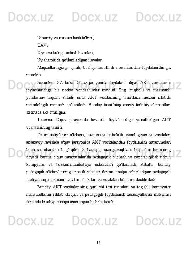 Umumiy va maxsus kasb ta'limi;
OAV;
O'yin va ko'ngil ochish tizimlari;
Uy sharoitida qo'llaniladigan ilovalar.
Maqsadlaringizga   qarab,   boshqa   tasniflash   mezonlaridan   foydalanishingiz
mumkin.
Burunkin   D.A   ko'ra.   O'quv   jarayonida   foydalaniladigan   AKT   vositalarini
joylashtirishga   bir   nechta   yondashuvlar   mavjud.   Eng   istiqbolli   va   mazmunli
yondashuv   taqdim   etiladi,   unda   AKT   vositasining   tasniflash   mezoni   sifatida
metodologik   maqsadi   qo'llaniladi.   Bunday   tasnifning   asosiy   tarkibiy   elementlari
sxemada aks ettirilgan.
1-sxema.   O'quv   jarayonida   bevosita   foydalanishga   yo'naltirilgan   AKT
vositalarining tasnifi.
Ta'lim natijalarini o'lchash, kuzatish va baholash texnologiyasi va vositalari
an'anaviy   ravishda   o'quv   jarayonida   AKT   vositalaridan   foydalanish   muammolari
bilan   chambarchas   bog'liqdir.   Darhaqiqat,   hozirgi   vaqtda   ochiq   ta'lim   tizimining
deyarli   barcha   o'quv   muassasalarida   pedagogik   o'lchash   va   nazorat   qilish   uchun
kompyuter   va   telekommunikatsiya   uskunalari   qo'llaniladi.   Albatta,   bunday
pedagogik  o'lchovlarning  tematik  sohalari  doimo  amalga  oshiriladigan  pedagogik
faoliyatning mazmuni, usullari, shakllari va vositalari bilan moslashtiriladi.
Bunday   AKT   vositalarining   qurilishi   test   tizimlari   va   tegishli   kompyuter
mahsulotlarini   ishlab   chiqish   va   pedagogik   foydalanish   xususiyatlarini   maksimal
darajada hisobga olishga asoslangan bo'lishi kerak.
16 