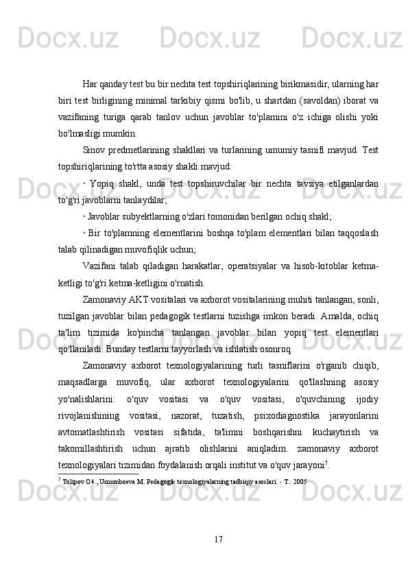 Har qanday test bu bir nechta test topshiriqlarining birikmasidir, ularning har
biri  test  birligining minimal  tarkibiy qismi  bo'lib, u shartdan  (savoldan)  iborat  va
vazifaning   turiga   qarab   tanlov   uchun   javoblar   to'plamini   o'z   ichiga   olishi   yoki
bo'lmasligi mumkin.
Sinov predmetlarining shakllari va turlarining umumiy tasnifi mavjud. Test
topshiriqlarining to'rtta asosiy shakli mavjud:
·   Yopiq   shakl,   unda   test   topshiruvchilar   bir   nechta   tavsiya   etilganlardan
to'g'ri javoblarni tanlaydilar;
· Javoblar subyektlarning o'zlari tomonidan berilgan ochiq shakl;
· Bir  to'plamning elementlarini  boshqa to'plam  elementlari  bilan taqqoslash
talab qilinadigan muvofiqlik uchun;
Vazifani   talab   qiladigan   harakatlar,   operatsiyalar   va   hisob-kitoblar   ketma-
ketligi to'g'ri ketma-ketligini o'rnatish.
Zamonaviy AKT vositalari va axborot vositalarining muhiti tanlangan, sonli,
tuzilgan  javoblar   bilan   pedagogik   testlarni   tuzishga   imkon   beradi.  Amalda,   ochiq
ta'lim   tizimida   ko'pincha   tanlangan   javoblar   bilan   yopiq   test   elementlari
qo'llaniladi. Bunday testlarni tayyorlash va ishlatish osonroq.
Zamonaviy   axborot   texnologiyalarining   turli   tasniflarini   o'rganib   chiqib,
maqsadlarga   muvofiq,   ular   axborot   texnologiyalarini   qo'llashning   asosiy
yo'nalishlarini:   o'quv   vositasi   va   o'quv   vositasi,   o'quvchining   ijodiy
rivojlanishining   vositasi,   nazorat,   tuzatish,   psixodiagnostika   jarayonlarini
avtomatlashtirish   vositasi   sifatida,   ta'limni   boshqarishni   kuchaytirish   va
takomillashtirish   uchun   ajratib   olishlarini   aniqladim.   zamonaviy   axborot
texnologiyalari tizimidan foydalanish orqali institut va o'quv jarayoni 5
.
5
 Tolipov  О 4., Usmonboeva  М . Pedagogik texnologiyalarning tadbiqiy asoslari. -  Т .: 2005
17 