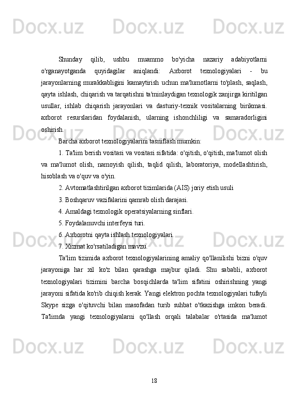 Shunday   qilib,   ushbu   muammo   bo'yicha   nazariy   adabiyotlarni
o'rganayotganda   quyidagilar   aniqlandi:   Axborot   texnologiyalari   -   bu
jarayonlarning   murakkabligini   kamaytirish   uchun   ma'lumotlarni   to'plash,   saqlash,
qayta ishlash, chiqarish va tarqatishni ta'minlaydigan texnologik zanjirga kiritilgan
usullar,   ishlab   chiqarish   jarayonlari   va   dasturiy-texnik   vositalarning   birikmasi.
axborot   resurslaridan   foydalanish,   ularning   ishonchliligi   va   samaradorligini
oshirish.
Barcha axborot texnologiyalarini tasniflash mumkin:
1. Ta'lim berish vositasi va vositasi sifatida: o'qitish, o'qitish, ma'lumot olish
va   ma'lumot   olish,   namoyish   qilish,   taqlid   qilish,   laboratoriya,   modellashtirish,
hisoblash va o'quv va o'yin.
2. Avtomatlashtirilgan axborot tizimlarida (AIS) joriy etish usuli
3. Boshqaruv vazifalarini qamrab olish darajasi.
4. Amaldagi texnologik operatsiyalarning sinflari.
5. Foydalanuvchi interfeysi turi.
6. Axborotni qayta ishlash texnologiyalari.
7. Xizmat ko'rsatiladigan mavzu.
Ta'lim   tizimida   axborot   texnologiyalarining   amaliy   qo'llanilishi   bizni   o'quv
jarayoniga   har   xil   ko'z   bilan   qarashga   majbur   qiladi.   Shu   sababli,   axborot
texnologiyalari   tizimini   barcha   bosqichlarda   ta'lim   sifatini   oshirishning   yangi
jarayoni sifatida ko'rib chiqish kerak. Yangi elektron pochta texnologiyalari tufayli
Skype   sizga   o'qituvchi   bilan   masofadan   turib   suhbat   o'tkazishga   imkon   beradi.
Ta'limda   yangi   texnologiyalarni   qo'llash   orqali   talabalar   o'rtasida   ma'lumot
18 