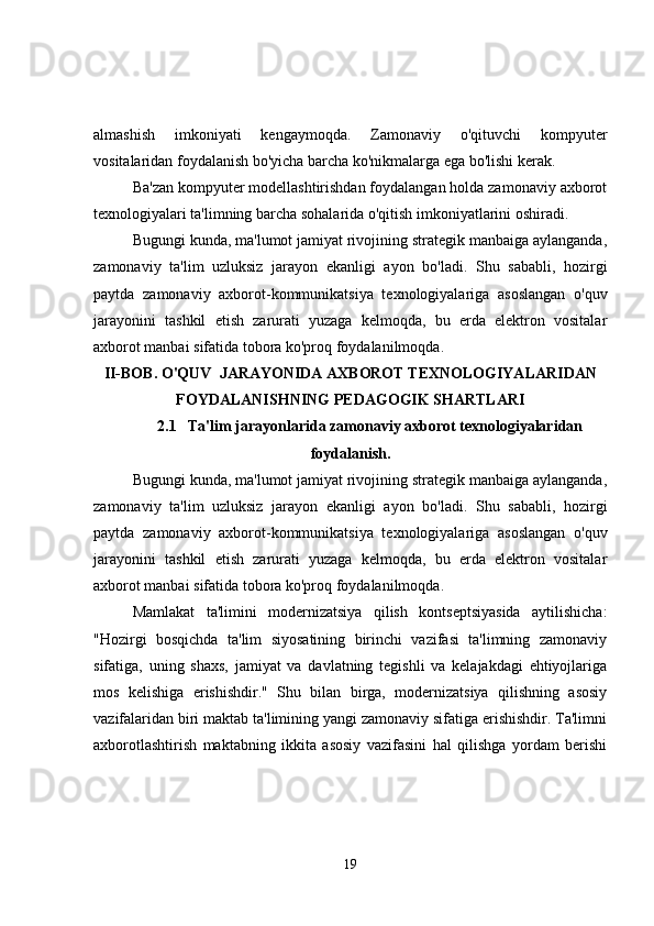 almashish   imkoniyati   kengaymoqda.   Zamonaviy   o'qituvchi   kompyuter
vositalaridan foydalanish bo'yicha barcha ko'nikmalarga ega bo'lishi kerak.
Ba'zan kompyuter modellashtirishdan foydalangan holda zamonaviy axborot
texnologiyalari ta'limning barcha sohalarida o'qitish imkoniyatlarini oshiradi.
Bugungi kunda, ma'lumot jamiyat rivojining strategik manbaiga aylanganda,
zamonaviy   ta'lim   uzluksiz   jarayon   ekanligi   ayon   bo'ladi.   Shu   sababli,   hozirgi
paytda   zamonaviy   axborot-kommunikatsiya   texnologiyalariga   asoslangan   o'quv
jarayonini   tashkil   etish   zarurati   yuzaga   kelmoqda,   bu   erda   elektron   vositalar
axborot manbai sifatida tobora ko'proq foydalanilmoqda.
II-BOB. O'QUV  JARAYONIDA AXBOROT TEXNOLOGIYALARIDAN
FOYDALANISHNING PEDAGOGIK SHARTLARI
2.1      Ta'lim jarayonlarida zamonaviy axborot texnologiyalaridan
foydalanish.
Bugungi kunda, ma'lumot jamiyat rivojining strategik manbaiga aylanganda,
zamonaviy   ta'lim   uzluksiz   jarayon   ekanligi   ayon   bo'ladi.   Shu   sababli,   hozirgi
paytda   zamonaviy   axborot-kommunikatsiya   texnologiyalariga   asoslangan   o'quv
jarayonini   tashkil   etish   zarurati   yuzaga   kelmoqda,   bu   erda   elektron   vositalar
axborot manbai sifatida tobora ko'proq foydalanilmoqda.
Mamlakat   ta'limini   modernizatsiya   qilish   kontseptsiyasida   aytilishicha:
"Hozirgi   bosqichda   ta'lim   siyosatining   birinchi   vazifasi   ta'limning   zamonaviy
sifatiga,   uning   shaxs,   jamiyat   va   davlatning   tegishli   va   kelajakdagi   ehtiyojlariga
mos   kelishiga   erishishdir."   Shu   bilan   birga,   modernizatsiya   qilishning   asosiy
vazifalaridan biri maktab ta'limining yangi zamonaviy sifatiga erishishdir. Ta'limni
axborotlashtirish   maktabning   ikkita   asosiy   vazifasini   hal   qilishga   yordam   berishi
19 