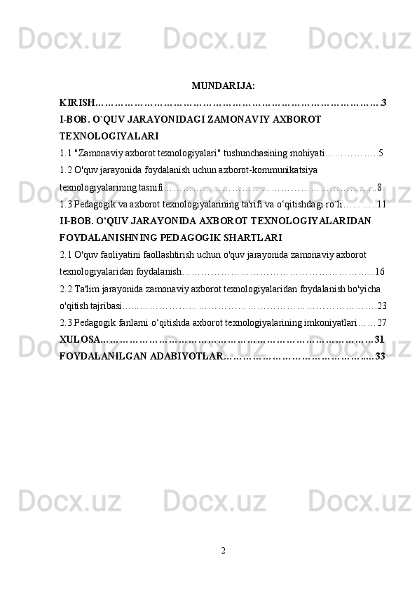 MUNDARIJA:
KIRISH…………………………………………………………………………….3
I-BOB. O`QUV JARAYONIDAGI ZAMONAVIY AXBOROT 
TEXNOLOGIYALARI
1.1 "Zamonaviy axborot texnologiyalari" tushunchasining mohiyati……………..5
1.2 O'quv jarayonida foydalanish uchun axborot-kommunikatsiya 
texnologiyalarining tasnifi…………………………………………………….…..8
1.3  Pedagogik va axborot texnologiyalarining ta'rifi va o‘qitishdagi ro`li………..11
II-BOB. O'QUV JARAYONIDA AXBOROT TEXNOLOGIYALARIDAN 
FOYDALANISHNING PEDAGOGIK SHARTLARI
2.1 O'quv faoliyatini faollashtirish uchun o'quv jarayonida zamonaviy axborot 
texnologiyalaridan foydalanish…………………………………………………...16
2.2 Ta'lim jarayonida zamonaviy axborot texnologiyalaridan foydalanish bo'yicha 
o'qitish tajribasi…...……………………………………………………………….23
2.3  Pedagogik fanlarni o‘qitishda axborot texnologiyalarining imkoniyatlari……27
XULOSA…………………………………………………………………………31
FOYDALANILGAN ADABIYOTLAR……………………………………..…33
                                               
2 