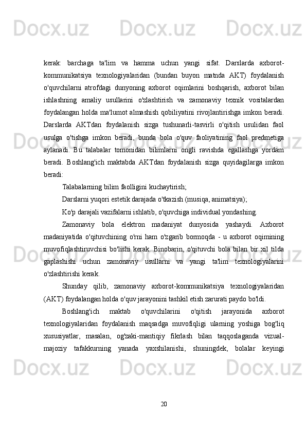 kerak:   barchaga   ta'lim   va   hamma   uchun   yangi   sifat.   Darslarda   axborot-
kommunikatsiya   texnologiyalaridan   (bundan   buyon   matnda   AKT)   foydalanish
o'quvchilarni   atrofdagi   dunyoning   axborot   oqimlarini   boshqarish,   axborot   bilan
ishlashning   amaliy   usullarini   o'zlashtirish   va   zamonaviy   texnik   vositalardan
foydalangan  holda  ma'lumot  almashish  qobiliyatini  rivojlantirishga  imkon  beradi.
Darslarda   AKTdan   foydalanish   sizga   tushunarli-tasvirli   o'qitish   usulidan   faol
usulga   o'tishga   imkon   beradi,   bunda   bola   o'quv   faoliyatining   faol   predmetiga
aylanadi.   Bu   talabalar   tomonidan   bilimlarni   ongli   ravishda   egallashga   yordam
beradi.   Boshlang'ich   maktabda   AKTdan   foydalanish   sizga   quyidagilarga   imkon
beradi:
Talabalarning bilim faolligini kuchaytirish;
Darslarni yuqori estetik darajada o'tkazish (musiqa, animatsiya);
Ko'p darajali vazifalarni ishlatib, o'quvchiga individual yondashing.
Zamonaviy   bola   elektron   madaniyat   dunyosida   yashaydi.   Axborot
madaniyatida   o'qituvchining   o'rni   ham   o'zgarib   bormoqda   -   u   axborot   oqimining
muvofiqlashtiruvchisi   bo'lishi   kerak.   Binobarin,   o'qituvchi   bola   bilan   bir   xil   tilda
gaplashishi   uchun   zamonaviy   usullarni   va   yangi   ta'lim   texnologiyalarini
o'zlashtirishi kerak.
Shunday   qilib,   zamonaviy   axborot-kommunikatsiya   texnologiyalaridan
(AKT) foydalangan holda o'quv jarayonini tashkil etish zarurati paydo bo'ldi.
Boshlang'ich   maktab   o'quvchilarini   o'qitish   jarayonida   axborot
texnologiyalaridan   foydalanish   maqsadga   muvofiqligi   ularning   yoshiga   bog'liq
xususiyatlar,   masalan,   og'zaki-mantiqiy   fikrlash   bilan   taqqoslaganda   vizual-
majoziy   tafakkurning   yanada   yaxshilanishi,   shuningdek,   bolalar   keyingi
20 