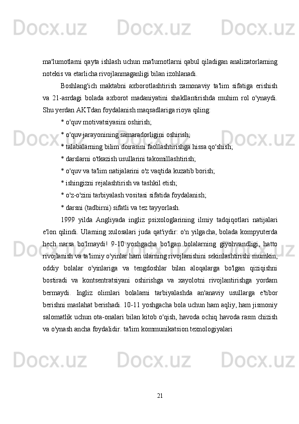 ma'lumotlarni qayta ishlash uchun ma'lumotlarni qabul qiladigan analizatorlarning
notekis va etarlicha rivojlanmaganligi bilan izohlanadi.
Boshlang'ich   maktabni   axborotlashtirish   zamonaviy   ta'lim   sifatiga   erishish
va   21-asrdagi   bolada   axborot   madaniyatini   shakllantirishda   muhim   rol   o'ynaydi.
Shu yerdan AKTdan foydalanish maqsadlariga rioya qiling:
* o'quv motivatsiyasini oshirish;
* o'quv jarayonining samaradorligini oshirish;
* talabalarning bilim doirasini faollashtirishga hissa qo'shish;
* darslarni o'tkazish usullarini takomillashtirish;
* o'quv va ta'lim natijalarini o'z vaqtida kuzatib borish;
* ishingizni rejalashtirish va tashkil etish;
* o'z-o'zini tarbiyalash vositasi sifatida foydalanish;
* darsni (tadbirni) sifatli va tez tayyorlash.
1999   yilda   Angliyada   ingliz   psixologlarining   ilmiy   tadqiqotlari   natijalari
e'lon qilindi. Ularning xulosalari  juda qat'iydir:  o'n yilgacha, bolada kompyuterda
hech   narsa   bo'lmaydi!   9-10   yoshgacha   bo'lgan   bolalarning   giyohvandligi,   hatto
rivojlanish va ta'limiy o'yinlar ham ularning rivojlanishini sekinlashtirishi mumkin,
oddiy   bolalar   o'yinlariga   va   tengdoshlar   bilan   aloqalarga   bo'lgan   qiziqishni
bostiradi   va   kontsentratsiyani   oshirishga   va   xayolotni   rivojlantirishga   yordam
bermaydi.   Ingliz   olimlari   bolalarni   tarbiyalashda   an'anaviy   usullarga   e'tibor
berishni maslahat berishadi. 10-11 yoshgacha bola uchun ham aqliy, ham jismoniy
salomatlik uchun ota-onalari bilan kitob o'qish, havoda ochiq havoda rasm chizish
va o'ynash ancha foydalidir. ta'lim kommunikatsion texnologiyalari
21 