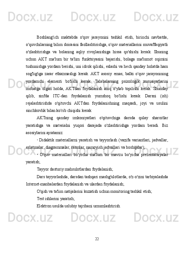 Boshlang'ich   maktabda   o'quv   jarayonini   tashkil   etish,   birinchi   navbatda,
o'quvchilarning bilim doirasini faollashtirishga, o'quv materiallarini muvaffaqiyatli
o'zlashtirishga   va   bolaning   aqliy   rivojlanishiga   hissa   qo'shishi   kerak.   Shuning
uchun   AKT   ma'lum   bir   ta'lim   funktsiyasini   bajarishi,   bolaga   ma'lumot   oqimini
tushunishga yordam berishi, uni idrok qilishi, eslashi va hech qanday holatda ham
sog'lig'iga   zarar   etkazmasligi   kerak.   AKT   asosiy   emas,   balki   o'quv   jarayonining
yordamchi   elementi   bo'lishi   kerak.   Talabalarning   psixologik   xususiyatlarini
inobatga   olgan   holda,   AKTdan   foydalanish   aniq   o'ylab   topilishi   kerak.   Shunday
qilib,   sinfda   ITC-dan   foydalanish   yumshoq   bo'lishi   kerak.   Darsni   (ish)
rejalashtirishda   o'qituvchi   AKTdan   foydalanishning   maqsadi,   joyi   va   usulini
sinchkovlik bilan ko'rib chiqishi kerak.
AKTning   qanday   imkoniyatlari   o'qituvchiga   darsda   qulay   sharoitlar
yaratishga   va   materialni   yuqori   darajada   o'zlashtirishga   yordam   beradi.   Biz
asosiylarini ajratamiz:
·  Didaktik  materiallarni  yaratish  va   tayyorlash   (vazifa  variantlari,  jadvallar,
eslatmalar, diagrammalar, rasmlar, namoyish jadvallari va boshqalar);
·   O'quv   materiallari   bo'yicha   ma'lum   bir   mavzu   bo'yicha   prezentatsiyalar
yaratish;
Tayyor dasturiy mahsulotlardan foydalanish;
Dars tayyorlashda, darsdan tashqari mashg'ulotlarda, o'z-o'zini tarbiyalashda
Internet-manbalardan foydalanish va ulardan foydalanish;
O'qish va ta'lim natijalarini kuzatish uchun monitoring tashkil etish;
Test ishlarini yaratish;
Elektron usulda uslubiy tajribani umumlashtirish.
22 