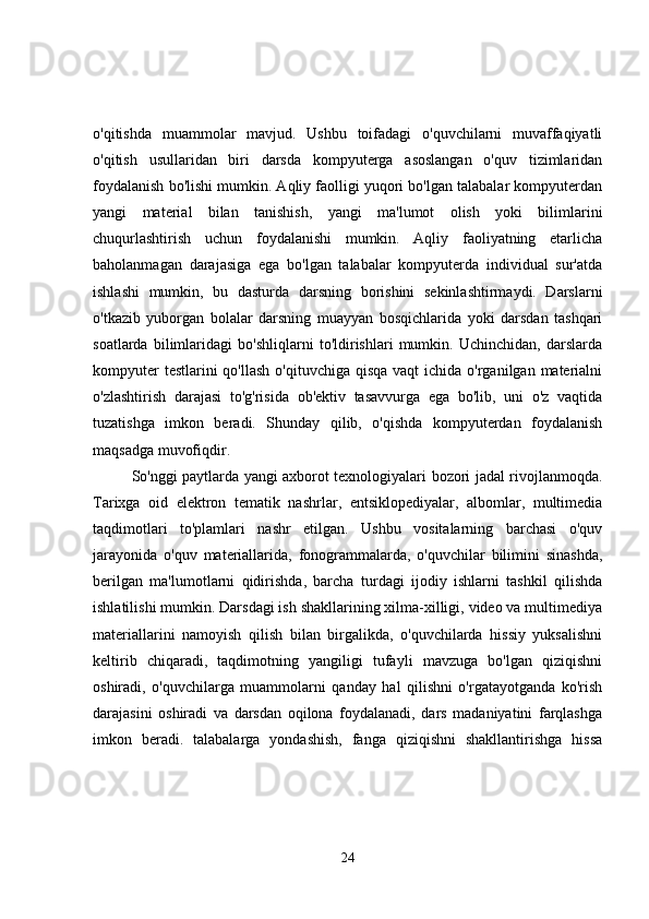 o'qitishda   muammolar   mavjud.   Ushbu   toifadagi   o'quvchilarni   muvaffaqiyatli
o'qitish   usullaridan   biri   darsda   kompyuterga   asoslangan   o'quv   tizimlaridan
foydalanish bo'lishi mumkin. Aqliy faolligi yuqori bo'lgan talabalar kompyuterdan
yangi   material   bilan   tanishish,   yangi   ma'lumot   olish   yoki   bilimlarini
chuqurlashtirish   uchun   foydalanishi   mumkin.   Aqliy   faoliyatning   etarlicha
baholanmagan   darajasiga   ega   bo'lgan   talabalar   kompyuterda   individual   sur'atda
ishlashi   mumkin,   bu   dasturda   darsning   borishini   sekinlashtirmaydi.   Darslarni
o'tkazib   yuborgan   bolalar   darsning   muayyan   bosqichlarida   yoki   darsdan   tashqari
soatlarda   bilimlaridagi   bo'shliqlarni   to'ldirishlari   mumkin.   Uchinchidan,   darslarda
kompyuter  testlarini  qo'llash  o'qituvchiga qisqa  vaqt  ichida o'rganilgan materialni
o'zlashtirish   darajasi   to'g'risida   ob'ektiv   tasavvurga   ega   bo'lib,   uni   o'z   vaqtida
tuzatishga   imkon   beradi.   Shunday   qilib,   o'qishda   kompyuterdan   foydalanish
maqsadga muvofiqdir.
So'nggi paytlarda yangi axborot texnologiyalari bozori jadal rivojlanmoqda.
Tarixga   oid   elektron   tematik   nashrlar,   entsiklopediyalar,   albomlar,   multimedia
taqdimotlari   to'plamlari   nashr   etilgan.   Ushbu   vositalarning   barchasi   o'quv
jarayonida   o'quv   materiallarida,   fonogrammalarda,   o'quvchilar   bilimini   sinashda,
berilgan   ma'lumotlarni   qidirishda,   barcha   turdagi   ijodiy   ishlarni   tashkil   qilishda
ishlatilishi mumkin. Darsdagi ish shakllarining xilma-xilligi, video va multimediya
materiallarini   namoyish   qilish   bilan   birgalikda,   o'quvchilarda   hissiy   yuksalishni
keltirib   chiqaradi,   taqdimotning   yangiligi   tufayli   mavzuga   bo'lgan   qiziqishni
oshiradi,   o'quvchilarga   muammolarni   qanday   hal   qilishni   o'rgatayotganda   ko'rish
darajasini   oshiradi   va   darsdan   oqilona   foydalanadi,   dars   madaniyatini   farqlashga
imkon   beradi.   talabalarga   yondashish,   fanga   qiziqishni   shakllantirishga   hissa
24 