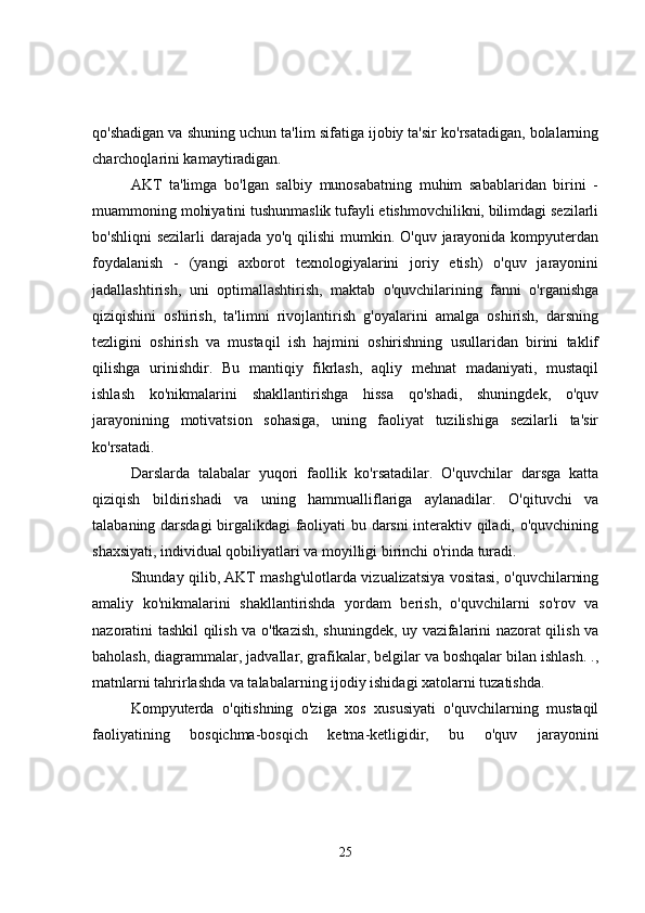 qo'shadigan va shuning uchun ta'lim sifatiga ijobiy ta'sir ko'rsatadigan, bolalarning
charchoqlarini kamaytiradigan.
AKT   ta'limga   bo'lgan   salbiy   munosabatning   muhim   sabablaridan   birini   -
muammoning mohiyatini tushunmaslik tufayli etishmovchilikni, bilimdagi sezilarli
bo'shliqni  sezilarli  darajada yo'q qilishi  mumkin. O'quv jarayonida kompyuterdan
foydalanish   -   (yangi   axborot   texnologiyalarini   joriy   etish)   o'quv   jarayonini
jadallashtirish,   uni   optimallashtirish,   maktab   o'quvchilarining   fanni   o'rganishga
qiziqishini   oshirish,   ta'limni   rivojlantirish   g'oyalarini   amalga   oshirish,   darsning
tezligini   oshirish   va   mustaqil   ish   hajmini   oshirishning   usullaridan   birini   taklif
qilishga   urinishdir.   Bu   mantiqiy   fikrlash,   aqliy   mehnat   madaniyati,   mustaqil
ishlash   ko'nikmalarini   shakllantirishga   hissa   qo'shadi,   shuningdek,   o'quv
jarayonining   motivatsion   sohasiga,   uning   faoliyat   tuzilishiga   sezilarli   ta'sir
ko'rsatadi.
Darslarda   talabalar   yuqori   faollik   ko'rsatadilar.   O'quvchilar   darsga   katta
qiziqish   bildirishadi   va   uning   hammualliflariga   aylanadilar.   O'qituvchi   va
talabaning darsdagi birgalikdagi faoliyati bu darsni  interaktiv qiladi, o'quvchining
shaxsiyati, individual qobiliyatlari va moyilligi birinchi o'rinda turadi.
Shunday qilib, AKT mashg'ulotlarda vizualizatsiya vositasi, o'quvchilarning
amaliy   ko'nikmalarini   shakllantirishda   yordam   berish,   o'quvchilarni   so'rov   va
nazoratini tashkil qilish va o'tkazish, shuningdek, uy vazifalarini nazorat qilish va
baholash, diagrammalar, jadvallar, grafikalar, belgilar va boshqalar bilan ishlash. .,
matnlarni tahrirlashda va talabalarning ijodiy ishidagi xatolarni tuzatishda.
Kompyuterda   o'qitishning   o'ziga   xos   xususiyati   o'quvchilarning   mustaqil
faoliyatining   bosqichma-bosqich   ketma-ketligidir,   bu   o'quv   jarayonini
25 