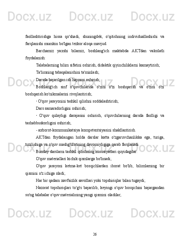 faollashtirishga   hissa   qo'shadi,   shuningdek,   o'qitishning   individuallashishi   va
farqlanishi mumkin bo'lgan tezkor aloqa mavjud.
Barchamiz   yaxshi   bilamiz,   boshlang'ich   maktabda   AKTdan   vakolatli
foydalanish:
Talabalarning bilim sifatini oshirish, didaktik qiyinchiliklarni kamaytirish;
Ta'limning tabaqalanishini ta'minlash;
Darsda bajarilgan ish hajmini oshirish;
Boshlang'ich   sinf   o'quvchilarida   o'zini   o'zi   boshqarish   va   o'zini   o'zi
boshqarish ko'nikmalarini rivojlantirish;
· O'quv jarayonini tashkil qilishni soddalashtirish;
Dars samaradorligini oshirish;
·   O'quv   qulayligi   darajasini   oshirish,   o'quvchilarning   darsda   faolligi   va
tashabbuskorligini oshirish;
- axborot-kommunikatsiya kompetentsiyasini shakllantirish.
AKTdan   foydalangan   holda   darslar   katta   o'zgaruvchanlikka   ega,   turiga,
tuzilishiga va o'quv mashg'ulotining davomiyligiga qarab farqlanadi.
Bunday darslarni tashkil qilishning xususiyatlari quyidagilar:
O'quv materiallari kichik qismlarga bo'linadi;
O'quv   jarayoni   ketma-ket   bosqichlardan   iborat   bo'lib,   bilimlarning   bir
qismini o'z ichiga oladi;
Har bir qadam xavfsizlik savollari yoki topshiriqlar bilan tugaydi;
Nazorat   topshiriqlari   to'g'ri   bajarilib,   keyingi   o'quv   bosqichini   bajargandan
so'ng talabalar o'quv materialining yangi qismini oladilar;
26 