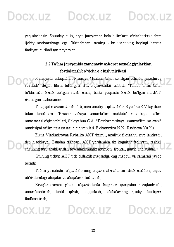 yaqinlashasiz.   Shunday   qilib,   o'yin   jarayonida   bola   bilimlarni   o'zlashtirish   uchun
ijobiy   motivatsiyaga   ega.   Ikkinchidan,   trening   -   bu   insonning   keyingi   barcha
faoliyati quriladigan poydevor.
2.2 Ta'lim jarayonida zamonaviy axborot texnologiyalaridan
foydalanish bo'yicha o'qitish tajribasi
Fransiyada   allaqachon   Fransiya   "Ishtaha   bilan   so'rilgan   bilimlar   yaxshiroq
so'riladi"   degan   fikrni   bildirgan.   Biz   o'qituvchilar   sifatida   "Talaba   bilim   bilan
to'ldirilishi   kerak   bo'lgan   idish   emas,   balki   yoqilishi   kerak   bo'lgan   mash'al"
ekanligini tushunamiz.
Tadqiqot mavzusida ish olib, men amaliy o'qituvchilar Rybalko E.V tajribasi
bilan   tanishdim.   "Peschanovskaya   umumta'lim   maktabi"   munitsipal   ta'lim
muassasasi o'qituvchilari, Shkryabun G.A. "Peschanovskaya umumta'lim maktabi"
munitsipal ta'lim muassasasi o'qituvchilari, Bekmurzina N.N., Rudneva Yu.Yu.
Elena Vladimirovna Rybalko AKT tizimli, analitik fikrlashni  rivojlantiradi,
deb   hisoblaydi.   Bundan   tashqari,   AKT   yordamida   siz   kognitiv   faoliyatni   tashkil
etishning turli shakllaridan foydalanishingiz mumkin: frontal, guruh, individual.
Shuning uchun AKT uch didaktik maqsadga eng maqbul va samarali javob
beradi:
Ta'lim   yo'nalishi:   o'quvchilarning   o'quv   materiallarini   idrok   etishlari,   o'quv
ob'ektlaridagi aloqalar va aloqalarni tushunish;
Rivojlantiruvchi   jihati:   o'quvchilarda   kognitiv   qiziqishni   rivojlantirish,
umumlashtirish,   tahlil   qilish,   taqqoslash,   talabalarning   ijodiy   faolligini
faollashtirish;
28 