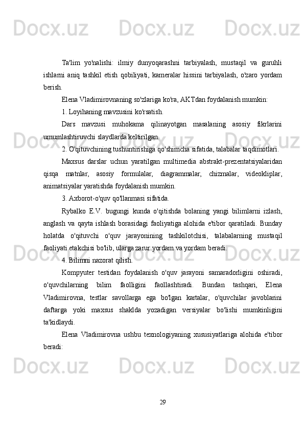 Ta'lim   yo'nalishi:   ilmiy   dunyoqarashni   tarbiyalash,   mustaqil   va   guruhli
ishlarni   aniq   tashkil   etish   qobiliyati,   kameralar   hissini   tarbiyalash,   o'zaro   yordam
berish.
Elena Vladimirovnaning so'zlariga ko'ra, AKTdan foydalanish mumkin:
1. Loyihaning mavzusini ko'rsatish.
Dars   mavzusi   muhokama   qilinayotgan   masalaning   asosiy   fikrlarini
umumlashtiruvchi slaydlarda keltirilgan.
2. O'qituvchining tushuntirishiga qo'shimcha sifatida, talabalar taqdimotlari.
Maxsus   darslar   uchun   yaratilgan   multimedia   abstrakt-prezentatsiyalaridan
qisqa   matnlar,   asosiy   formulalar,   diagrammalar,   chizmalar,   videokliplar,
animatsiyalar yaratishda foydalanish mumkin.
3. Axborot-o'quv qo'llanmasi sifatida.
Rybalko   E.V.   bugungi   kunda   o'qitishda   bolaning   yangi   bilimlarni   izlash,
anglash   va   qayta   ishlash   borasidagi   faoliyatiga   alohida   e'tibor   qaratiladi.   Bunday
holatda   o'qituvchi   o'quv   jarayonining   tashkilotchisi,   talabalarning   mustaqil
faoliyati etakchisi bo'lib, ularga zarur yordam va yordam beradi.
4. Bilimni nazorat qilish.
Kompyuter   testidan   foydalanish   o'quv   jarayoni   samaradorligini   oshiradi,
o'quvchilarning   bilim   faolligini   faollashtiradi.   Bundan   tashqari,   Elena
Vladimirovna,   testlar   savollarga   ega   bo'lgan   kartalar,   o'quvchilar   javoblarini
daftarga   yoki   maxsus   shaklda   yozadigan   versiyalar   bo'lishi   mumkinligini
ta'kidlaydi.
Elena   Vladimirovna   ushbu   texnologiyaning   xususiyatlariga   alohida   e'tibor
beradi:
29 