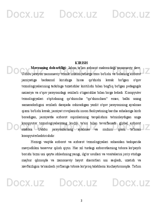KIRISH
Mavzuning dolzarbligi:   Jahon ta'lim axborot makonidagi zamonaviy davr.
Ushbu jarayon zamonaviy texnik imkoniyatlarga mos bo'lishi va bolaning axborot
jamiyatiga   barkamol   kirishiga   hissa   qo'shishi   kerak   bo'lgan   o'quv
texnologiyalarining tarkibiga tuzatishlar kiritilishi bilan bog'liq bo'lgan pedagogik
nazariya va o'quv jarayonidagi sezilarli o'zgarishlar bilan birga keladi. Kompyuter
texnologiyalari   o'qitishning   qo'shimcha   "qo'shimchasi"   emas,   balki   uning
samaradorligini   sezilarli   darajada   oshiradigan   yaxlit   o'quv   jarayonining   ajralmas
qismi bo'lishi kerak; jamiyat rivojlanishi inson faoliyatining barcha sohalariga kirib
boradigan,   jamiyatda   axborot   oqimlarining   tarqalishini   ta'minlaydigan   unga
kompyuter   texnologiyalarining   kuchli   ta'siri   bilan   tavsiflanadi.   global   axborot
makoni.   Ushbu   jarayonlarning   ajralmas   va   muhim   qismi   ta'limni
kompyuterlashtirishdir.
Hozirgi   vaqtda   axborot   va   axborot   texnologiyalari   sohasidan   tashqarida
mavjudlikni   tasavvur   qilish   qiyin.   Har   xil   turdagi   axborotlarning   tobora   ko'payib
borishi bizni uni qayta ishlashning yangi, ilg'or usullari va vositalarini joriy etishga
majbur   qilmoqda   va   zamonaviy   hayot   sharoitlari   uni   saqlash,   uzatish   va
xavfsizligini ta'minlash yo'llariga tobora ko'proq talablarni kuchaytirmoqda. Ta'lim
3 