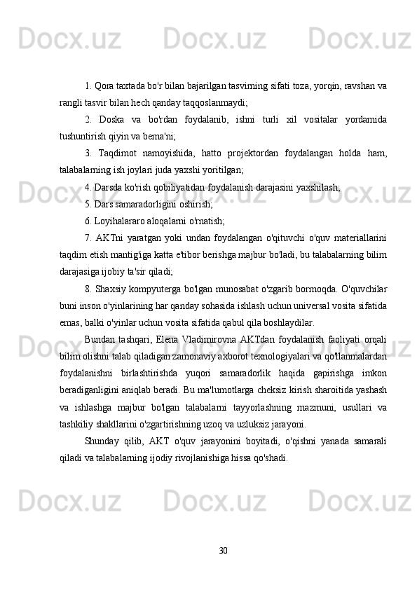1. Qora taxtada bo'r bilan bajarilgan tasvirning sifati toza, yorqin, ravshan va
rangli tasvir bilan hech qanday taqqoslanmaydi;
2.   Doska   va   bo'rdan   foydalanib,   ishni   turli   xil   vositalar   yordamida
tushuntirish qiyin va bema'ni;
3.   Taqdimot   namoyishida,   hatto   projektordan   foydalangan   holda   ham,
talabalarning ish joylari juda yaxshi yoritilgan;
4. Darsda ko'rish qobiliyatidan foydalanish darajasini yaxshilash;
5. Dars samaradorligini oshirish;
6. Loyihalararo aloqalarni o'rnatish;
7.   AKTni   yaratgan   yoki   undan   foydalangan   o'qituvchi   o'quv   materiallarini
taqdim etish mantig'iga katta e'tibor berishga majbur bo'ladi, bu talabalarning bilim
darajasiga ijobiy ta'sir qiladi;
8. Shaxsiy kompyuterga bo'lgan munosabat o'zgarib bormoqda. O'quvchilar
buni inson o'yinlarining har qanday sohasida ishlash uchun universal vosita sifatida
emas, balki o'yinlar uchun vosita sifatida qabul qila boshlaydilar.
Bundan   tashqari,   Elena   Vladimirovna   AKTdan   foydalanish   faoliyati   orqali
bilim olishni talab qiladigan zamonaviy axborot texnologiyalari va qo'llanmalardan
foydalanishni   birlashtirishda   yuqori   samaradorlik   haqida   gapirishga   imkon
beradiganligini aniqlab beradi. Bu ma'lumotlarga cheksiz kirish sharoitida yashash
va   ishlashga   majbur   bo'lgan   talabalarni   tayyorlashning   mazmuni,   usullari   va
tashkiliy shakllarini o'zgartirishning uzoq va uzluksiz jarayoni.
Shunday   qilib,   AKT   o'quv   jarayonini   boyitadi,   o'qishni   yanada   samarali
qiladi va talabalarning ijodiy rivojlanishiga hissa qo'shadi.
30 