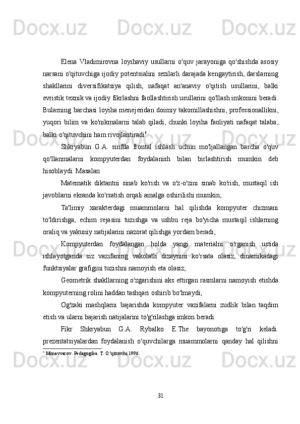 Elena   Vladimirovna   loyihaviy   usullarni   o'quv   jarayoniga   qo'shishda   asosiy
narsani o'qituvchiga ijodiy potentsialini sezilarli darajada kengaytirish, darslarning
shakllarini   diversifikatsiya   qilish,   nafaqat   an'anaviy   o'qitish   usullarini,   balki
evristik texnik va ijodiy fikrlashni faollashtirish usullarini qo'llash imkonini beradi.
Bularning barchasi loyiha menejeridan doimiy takomillashishni, professionallikni,
yuqori   bilim   va   ko'nikmalarni   talab   qiladi,   chunki   loyiha   faoliyati   nafaqat   talaba,
balki o'qituvchini ham rivojlantiradi 6
.
Shkryabun   G.A.   sinfda   frontal   ishlash   uchun   mo'ljallangan   barcha   o'quv
qo'llanmalarni   kompyuterdan   foydalanish   bilan   birlashtirish   mumkin   deb
hisoblaydi. Masalan
Matematik   diktantni   sinab   ko'rish   va   o'z-o'zini   sinab   ko'rish,   mustaqil   ish
javoblarni ekranda ko'rsatish orqali amalga oshirilishi mumkin;
Ta'limiy   xarakterdagi   muammolarni   hal   qilishda   kompyuter   chizmani
to'ldirishga,   echim   rejasini   tuzishga   va   ushbu   reja   bo'yicha   mustaqil   ishlarning
oraliq va yakuniy natijalarini nazorat qilishga yordam beradi;
Kompyuterdan   foydalangan   holda   yangi   materialni   o'rganish   ustida
ishlayotganda   siz   vazifaning   vakolatli   dizaynini   ko'rsata   olasiz,   dinamikadagi
funktsiyalar grafigini tuzishni namoyish eta olasiz;
Geometrik shakllarning o'zgarishini aks ettirgan rasmlarni namoyish etishda
kompyuterning rolini haddan tashqari oshirib bo'lmaydi;
Og'zaki   mashqlarni   bajarishda   kompyuter   vazifalarni   zudlik   bilan   taqdim
etish va ularni bajarish natijalarini to'g'rilashga imkon beradi.
Fikr   Shkryabun   G.A.   Rybalko   E.The   bayonotiga   to'g'ri   keladi.
prezentatsiyalardan   foydalanish   o'quvchilarga   muammolarni   qanday   hal   qilishni
6
  Munаvvаrоv. Pеdаgоgikа. T. O’qituvchi 1996.
31 
