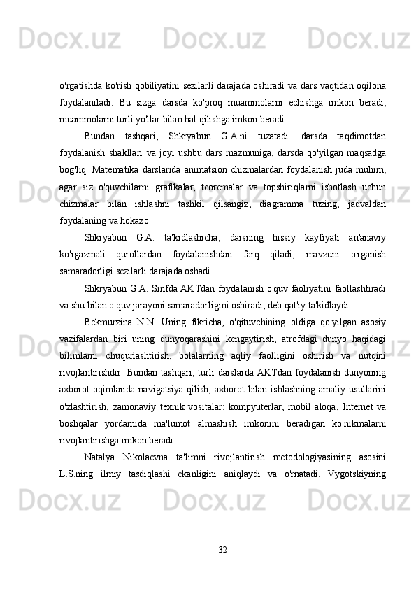 o'rgatishda ko'rish qobiliyatini sezilarli darajada oshiradi va dars vaqtidan oqilona
foydalaniladi.   Bu   sizga   darsda   ko'proq   muammolarni   echishga   imkon   beradi,
muammolarni turli yo'llar bilan hal qilishga imkon beradi.
Bundan   tashqari,   Shkryabun   G.A.ni   tuzatadi.   darsda   taqdimotdan
foydalanish   shakllari   va   joyi   ushbu   dars   mazmuniga,   darsda   qo'yilgan   maqsadga
bog'liq. Matematika  darslarida  animatsion chizmalardan foydalanish  juda muhim,
agar   siz   o'quvchilarni   grafikalar,   teoremalar   va   topshiriqlarni   isbotlash   uchun
chizmalar   bilan   ishlashni   tashkil   qilsangiz,   diagramma   tuzing,   jadvaldan
foydalaning va hokazo.
Shkryabun   G.A.   ta'kidlashicha,   darsning   hissiy   kayfiyati   an'anaviy
ko'rgazmali   qurollardan   foydalanishdan   farq   qiladi,   mavzuni   o'rganish
samaradorligi sezilarli darajada oshadi.
Shkryabun G.A. Sinfda AKTdan foydalanish o'quv faoliyatini faollashtiradi
va shu bilan o'quv jarayoni samaradorligini oshiradi, deb qat'iy ta'kidlaydi.
Bekmurzina   N.N.   Uning   fikricha,   o'qituvchining   oldiga   qo'yilgan   asosiy
vazifalardan   biri   uning   dunyoqarashini   kengaytirish,   atrofdagi   dunyo   haqidagi
bilimlarni   chuqurlashtirish,   bolalarning   aqliy   faolligini   oshirish   va   nutqini
rivojlantirishdir.   Bundan   tashqari,   turli   darslarda   AKTdan   foydalanish   dunyoning
axborot  oqimlarida  navigatsiya   qilish,  axborot   bilan  ishlashning   amaliy  usullarini
o'zlashtirish,   zamonaviy   texnik   vositalar:   kompyuterlar,   mobil   aloqa,   Internet   va
boshqalar   yordamida   ma'lumot   almashish   imkonini   beradigan   ko'nikmalarni
rivojlantirishga imkon beradi.
Natalya   Nikolaevna   ta'limni   rivojlantirish   metodologiyasining   asosini
L.S.ning   ilmiy   tasdiqlashi   ekanligini   aniqlaydi   va   o'rnatadi.   Vygotskiyning
32 