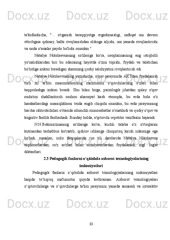 ta'kidlashicha,   "...   o'rganish   taraqqiyotga   ergashmasligi,   nafaqat   uni   davom
ettiribgina  qolmay, balki   rivojlanishdan  oldinga  siljishi,  uni  yanada  rivojlantirishi
va unda o'smalar paydo bo'lishi mumkin."
Natalya   Nikolaevnaning   so'zlariga   ko'ra,   neoplazmaning   eng   istiqbolli
yo'nalishlaridan   biri   bu   odamning   hayotda   o'zini   topishi,   foydali   va   talabchan
bo'lishga imkon beradigan shaxsning ijodiy salohiyatini rivojlantirish edi.
Natalya   Nikolaevnaning   yozishicha,   o'quv   jarayonida   AKTdan   foydalanish
turli   xil   ta'lim   muammolarining   mazmunini   o'quvchilarning   o'zlari   bilan
taqqoslashga   imkon   beradi.   Shu   bilan   birga,   psixologik   jihatdan   qulay   o'quv
muhitini   shakllantirish   muhim   ahamiyat   kasb   etmoqda,   bu   erda   bola   o'z
harakatlaridagi   noaniqliklarni   tezda   engib   chiqishi   mumkin,   bu   erda   jarayonning
barcha ishtirokchilari o'rtasida ishonchli munosabatlar o'rnatiladi va ijodiy o'quv va
kognitiv faollik faollashadi. Bunday holda, o'qituvchi repetitor vazifasini bajaradi.
N.N.Bekmurzinaning   so'zlariga   ko'ra,   kuchli   talaba   o'z   o'rtoqlarini
kutmasdan   tashabbus   ko'rsatib,   qidiruv   ishlariga   chuqurroq   kirish   imkoniga   ega
bo'ladi,   masalan,   imlo   daqiqalarida   rus   tili   darslarida   Natalya   Nikolaevna
taqdimotlardan,   so'z   so'zlari   bilan   simulyatorlardan   foydalanadi,   ingl.   lug'at
diktantlari.
2.3 Pedagogik fanlarni o‘qitishda axborot texnologiyalarining
imkoniyatlari
Pedagogik   fanlarni   o‘qitishda   axborot   texnologiyalarining   imkoniyatlari
haqida   to‘liqroq   ma'lumotni   quyida   keltiraman.   Axborot   texnologiyalari
o‘qituvchilarga   va   o‘quvchilarga   ta'lim   jarayonini   yanada   samarali   va   interaktiv
33 