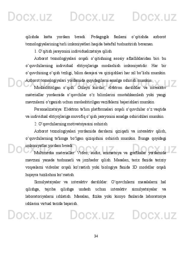 qilishda   katta   yordam   beradi.   Pedagogik   fanlarni   o‘qitishda   axborot
texnologiyalarining turli imkoniyatlari haqida batafsil tushuntirish beraman.
1. O‘qitish jarayonini individualizatsiya qilish
Axborot   texnologiyalari   orqali   o‘qitishning   asosiy   afzalliklaridan   biri   bu
o‘quvchilarning   individual   ehtiyojlariga   moslashish   imkoniyatidir.   Har   bir
o‘quvchining o‘qish tezligi, bilim darajasi va qiziqishlari har xil bo‘lishi mumkin.
Axborot texnologiyalari yordamida quyidagilarni amalga oshirish mumkin:
Moslashtirilgan   o‘qish:   Onlayn   kurslar,   elektron   darsliklar   va   interaktiv
materiallar   yordamida   o‘quvchilar   o‘z   bilimlarini   mustahkamlash   yoki   yangi
mavzularni o‘rganish uchun moslashtirilgan vazifalarni bajarishlari mumkin.
Personalizatsiya:   Elektron   ta'lim   platformalari   orqali   o‘quvchilar   o‘z   vaqtida
va individual ehtiyojlariga muvofiq o‘qish jarayonini amalga oshirishlari mumkin.
2. O‘quvchilarning motivatsiyasini oshirish
Axborot   texnologiyalari   yordamida   darslarni   qiziqarli   va   interaktiv   qilish,
o‘quvchilarning   ta'limga   bo‘lgan   qiziqishini   oshirish   mumkin.   Bunga   quyidagi
imkoniyatlar yordam beradi:
Multimedia   materiallar:   Video,   audio,   animatsiya   va   grafikalar   yordamida
mavzuni   yanada   tushunarli   va   jozibador   qilish.   Masalan,   tarix   fanida   tarixiy
voqealarni   videolar   orqali   ko‘rsatish   yoki   biologiya   fanida   3D   modellar   orqali
hujayra tuzilishini ko‘rsatish.
Simulyatsiyalar   va   interaktiv   darsliklar:   O‘quvchilarni   masalalarni   hal
qilishga,   tajriba   qilishga   undash   uchun   interaktiv   simulyatsiyalar   va
laboratoriyalarni   ishlatish.   Masalan,   fizika   yoki   kimyo   fanlarida   laboratoriya
ishlarini virtual tarzda bajarish.
34 